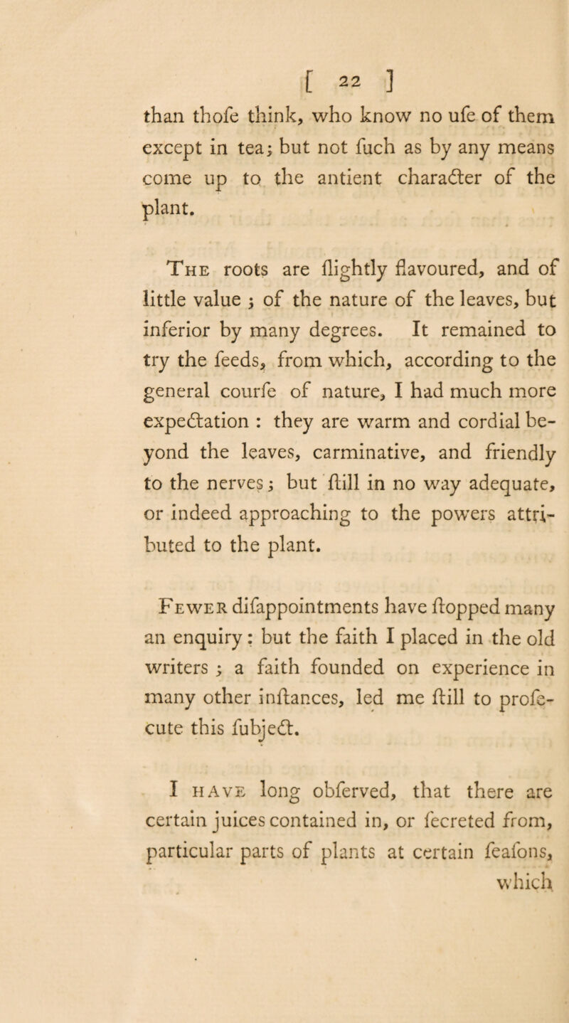than thofe think, who know no ufe of them except in tea; but not fuch as by any means come up to the antient character of the plant. The roots are flightly flavoured, and of little value ; of the nature of the leaves, but inferior by many degrees. It remained to try the feeds, from which, according to the general courfe of nature, I had much more expectation : they are warm and cordial be¬ yond the leaves, carminative, and friendly to the nerves; but ftill in no way adequate, or indeed approaching to the powers attri¬ buted to the plant. Fewer difappointments have flopped many an enquiry: but the faith I placed in the old writers ; a faith founded on experience in many other inftances, led me ftill to profe- cute this fubjeCt. I have long obferved, that there are certain juices contained in, or fecreted from, particular parts of plants at certain feafons, which.