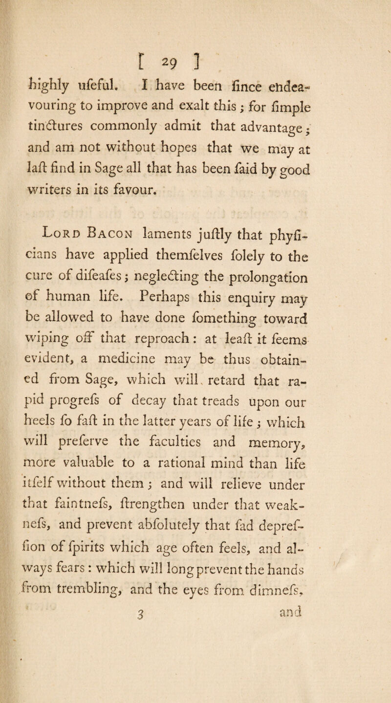 highly ufeful. I have been fince endea¬ vouring to improve and exalt this ; for fimple tindures commonly admit that advantage ; and am not without hopes that we may at lafl find in Sage all that has been faid by good writers in its favour. Lord Bacon laments juftly that phyfi- cians have applied themfelves folely to the cure of difeafes; negleding the prolongation of human life. Perhaps this enquiry may be allowed to have done fomething toward wiping off that reproach: at leaf! it feems evident, a medicine may be thus obtain¬ ed from Sage, which will, retard that ra¬ pid progrefs of decay that treads upon our heels fo fad: in the latter years of life ; which will preferve the faculties and memory, more valuable to a rational mind than life itfelf without them ; and will relieve under that faintnefs, ftrengthen under that weak- nefs, and prevent abfolutely that fad depref- fion of fpirits which age often feels, and al¬ ways fears: which will longprevent the hands from trembling, and the eyes from dimnefs, and 3