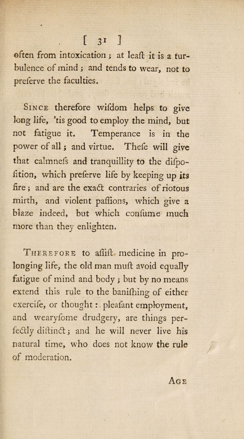 often from intoxication ; at leaft it is a tur¬ bulence of mind; and tends to wear, not to preferve the faculties. Since therefore wifdom helps to give long life, kis good to employ the mind, but not fatigue it. Temperance is in the power of all; and virtue. Thefe will give that calmnefs and tranquillity to the difpo- ftion, which preferve life by keeping up its fire; and are the exadt contraries of riotous mirth, and violent pafiions, which give a blaze indeed, but which confume much more than they enlighten. Therefore to aflift medicine in pro¬ longing life, the old man mu ft avoid equally fatigue of mind and body ; but by no means extend this rule to the baniftiing of either exercife, or thought:. pleafant employment, and wearyfome drudgery, are things per¬ fectly diftindt; and he will never live his natural time, who does not know the rule of moderation. Age