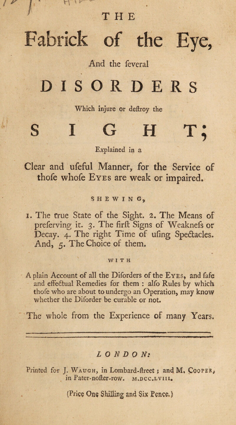 THE Fabrick of the Eye, And the feveral #. DISORDERS Which injure or deftroy the s i g h t; Explained in a Clear and ufeful Manner, for the Service of thofe whofe Eyes are weak or impaired, SHEWING, i. The true State of the Sight. 2. The Means of preferving it. 3. The firfb Signs of Weaknefs or Decay. 4. The right Time of ufing Speftacles* And, 5. The Choice of them. WITH A plain Account of all the Diforders of the Eyes, and fafe and effectual Remedies for them : alfo Rules by which thofe who are about to undergo an Operation, may know whether the Diforder be curable or not. The whole from the Experience of many Years. LONDON: Printed for J. Waugh, in Lombard-ftreet; and M, foQPE'R^ in Pater-nofter-row. m.dcc.lviii. {Price One Shilling and Six Pence= 1