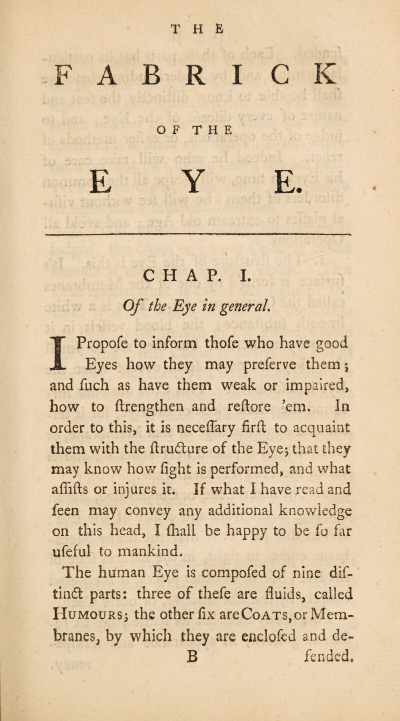 F A B R I C K OF THE EYE. CHAP. I. Of the Eye in general. IPropofe to inform thofe who have good Eyes how they may preferve them 5 and filch as have them weak or impaired, how to ftrengthen and reflate ’em. In order to this, it is neceffary firft to acquaint them with the ftrudture of the Eye; that they may know how fight is performed, and what afiifts or injures it. If what I have read and feen may convey any additional knowledge on this head, I (hail be happy to be fo far ufeful to mankind. The human Eye is compofed of nine dif- tindl parts*, three of thefe are fluids, called Humours; the other fix areCoATs,or Mem¬ branes, by which they are enclofed and de- B fended*