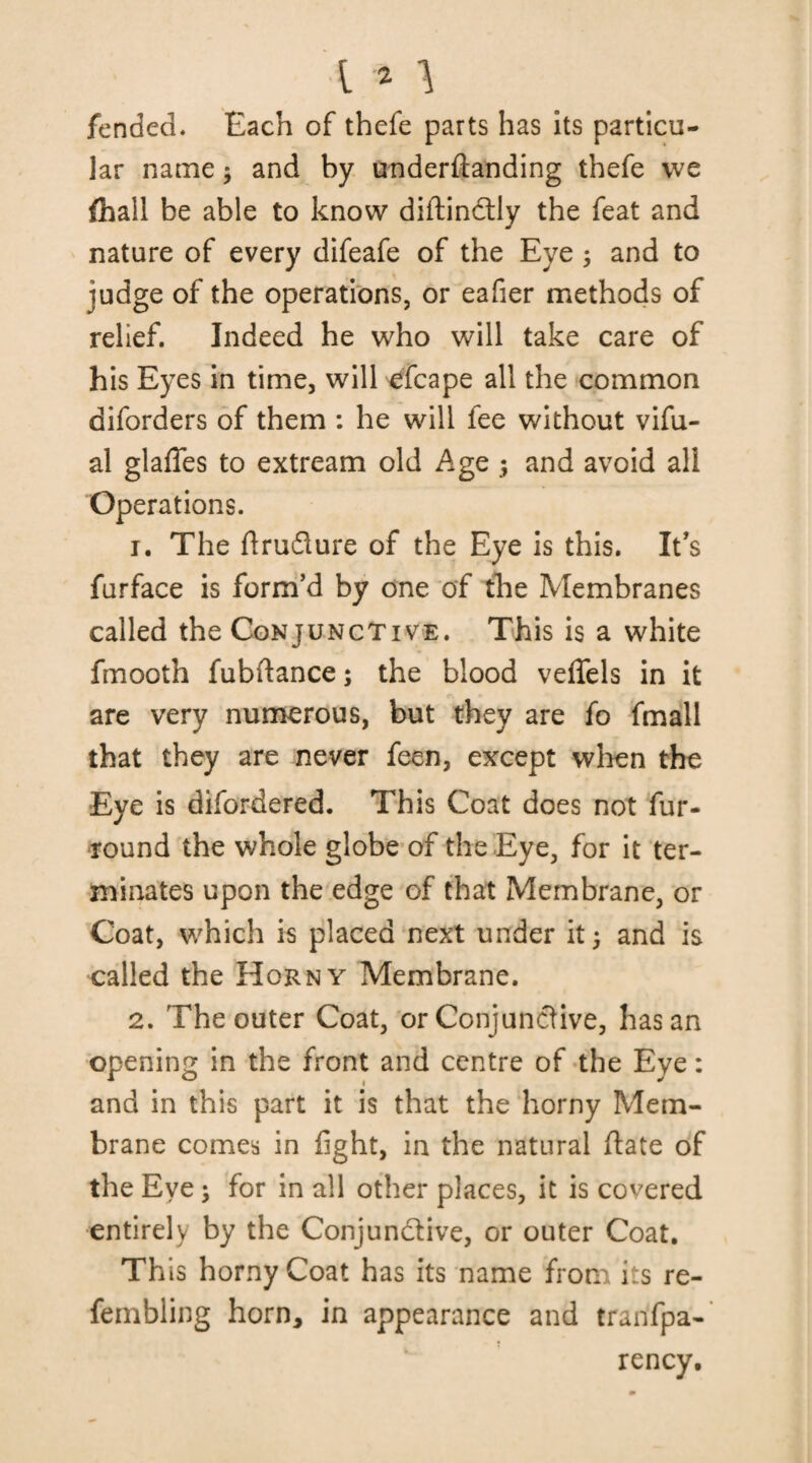 fended* Each of thefe parts has its particu¬ lar name * and by underftanding thefe we {hail be able to know diftinctly the feat and nature of every difeafe of the Eye ; and to judge of the operations, or eafier methods of relief. Indeed he who will take care of his Eyes in time, will efcape all the common diforders of them : he will fee without vifu- al glades to extream old Age ; and avoid all Operations. 1. The flrudure of the Eye is this. It's furface is form’d by one of the Membranes called the Conjunctive. This is a white fmooth fubftance; the blood veffels in it are very numerous, but they are fo fmall that they are never feen, except when the Eye is difordered. This Coat does not fur- round the whole globe of the Eye, for it ter¬ minates upon the edge of that Membrane, or Coat, which is placed next under it and is called the Horny Membrane. 2. The outer Coat, or Conjunctive, has an opening in the front and centre of the Eye: and in this part it is that the horny Mem¬ brane comes in fight, in the natural date of the Eye \ for in all other places, it is covered entirely by the Conjunctive, or outer Coat. This horny Coat has its name from its re- fembling horn, in appearance and tranfpa- rency.