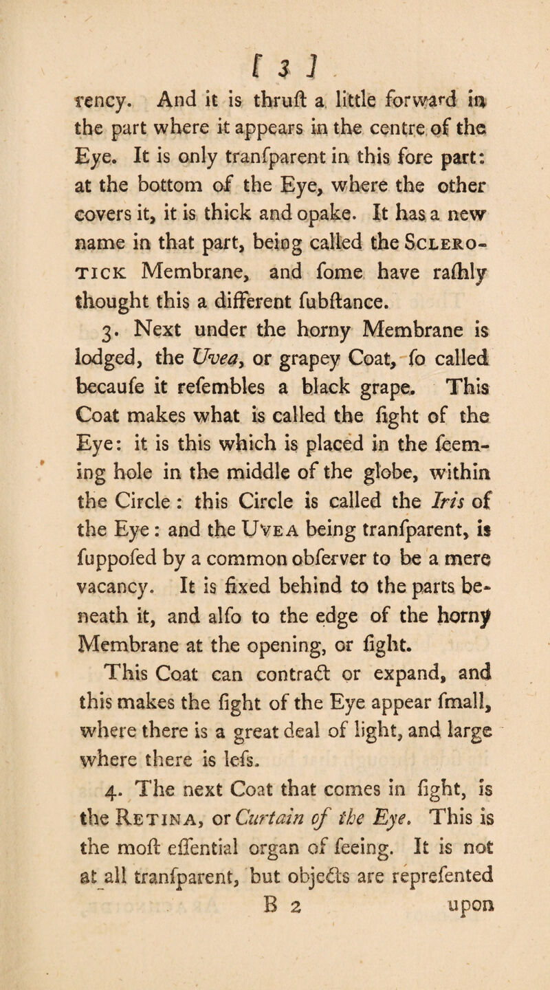 rency. And it is tfaruft a little forward in the part where it appears in the centre of the Eye. It is only tranfparent in this fore part: at the bottom of the Eye, where the other covers it, it is thick and opake. It has a new name in that part, being called the Sclero- tick Membrane, and fome have rafhly thought this a different fubftance. 3. Next under the horny Membrane is lodged, the Uvea, or grapey Coat, fo called becaufe it refembles a black grape. This Coat makes what is called the fight of the Eye: it is this which is placed in the feem- ing hole in the middle of the globe, within the Circle : this Circle is called the Iris of the Eye : and the Uvea being tranfparent, is fuppofed by a common obferver to be a mere vacancy. It is fixed behind to the parts be¬ neath it, and alfo to the edge of the horny Membrane at the opening, or fight. This Coat can contrail or expand, and this makes the fight of the Eye appear fmall, where there is a great deal of light, and large where there is lefs. 4. The next Coat that comes in fight, is the Retina, or Curtain of the Eye. This is the moil effential organ of feeing. It is not at all tranfparent, but objects are reprefented B 2 upon