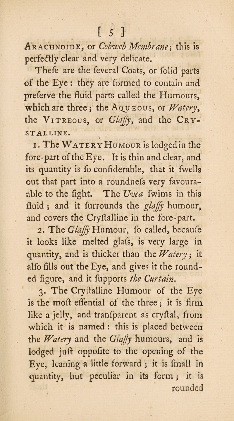 Arachnoids, or Cobweb Membrane; this is perfectly clear and very delicate. Thefe are the feveral Coats, or folid parts of the Eye: they are formed to contain and preferve the fluid parts called the Humours, which are three 5 the Aqueous, or Watery, the Vitreous, or Glajjy, and the Cry¬ stalline. t 1. The Watery Humour is lodged in the fore-part of the Eye. It is thin and clear, and its quantity is fo confiderable, that it fwells out that part into a roundnefs very favour¬ able to the fight. The Uvea fwims in this fluid $ and it furrounds the glajfy humour, and covers the Cryftalline in the fore-part. 2. The Glajfy Humour, fo called, becaufe it looks like melted glafs, is very large in quantity, and is thicker than the Watery; it alfo fills out the Eye, and gives it the round¬ ed figure, and it fupports the Curtain. 3. The Cryftalline Humour of the Eye is the mod eflential of the three; it is firm like a jelly, and tranfparent as cryftal, from which it is named : this is placed between the Watery and the Glajjy humours, and is lodged juft: oppofite to the opening of the Eye, leaning a little forward ; it is final! in quantity, but peculiar in its form ; it is