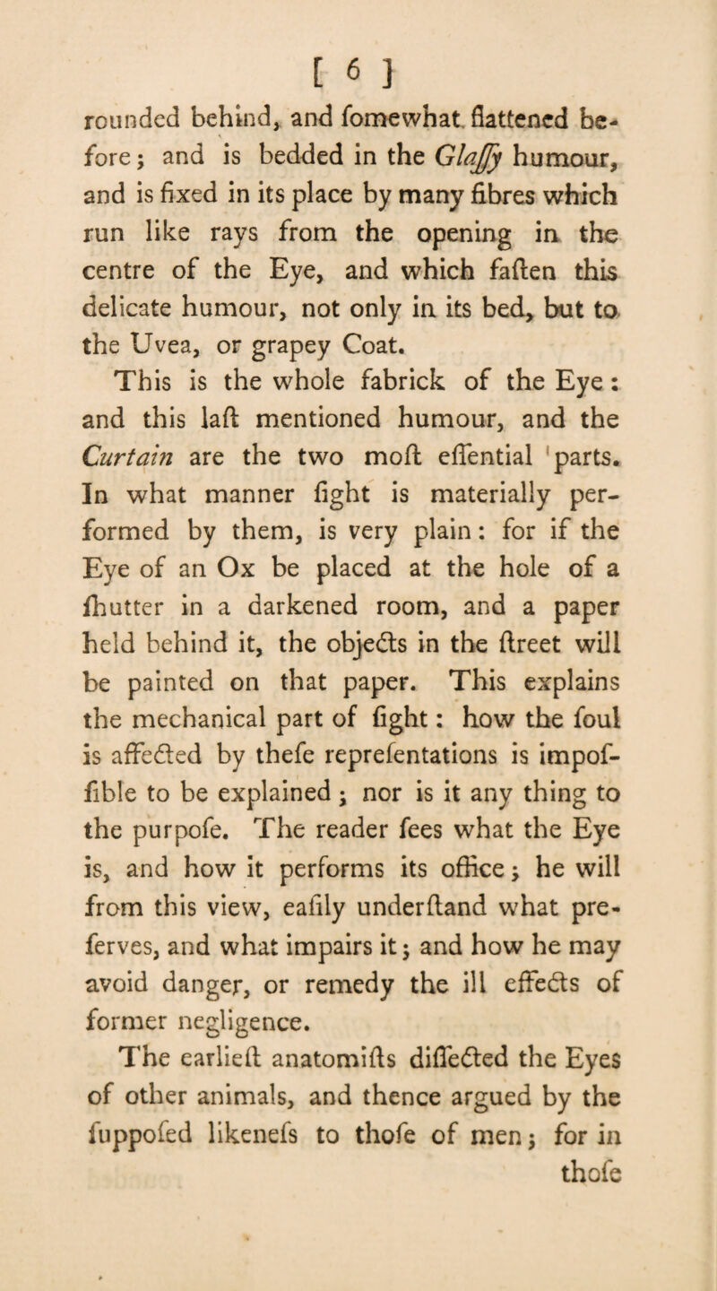 rounded behind, and fomewhat flattened be¬ fore ; and is bedded in the GlaJJy humour, and is fixed in its place by many fibres which run like rays from the opening in the centre of the Eye, and which fallen this delicate humour, not only in its bed, but to the Uvea, or grapey Coat. This is the whole fabrick of the Eye: and this lad mentioned humour, and the Curtain are the two molt eflential parts. In what manner fight is materially per¬ formed by them, is very plain: for if the Eye of an Ox be placed at the hole of a fhutter in a darkened room, and a paper held behind it, the objects in the ftreet will be painted on that paper. This explains the mechanical part of fight: how the foul is aflfe&ed by thefe reprefentations is impof- fible to be explained ; nor is it any thing to the purpofe. The reader fees what the Eye is, and how it performs its office he will from this view, eaiily underfland what pre- ferves, and what impairs it j and how he may avoid danger, or remedy the ill effedts of former negligence. The earlielt anatomifls dilTedled the Eyes of other animals, and thence argued by the fuppofed likenefs to thefe of men$ for in thofe