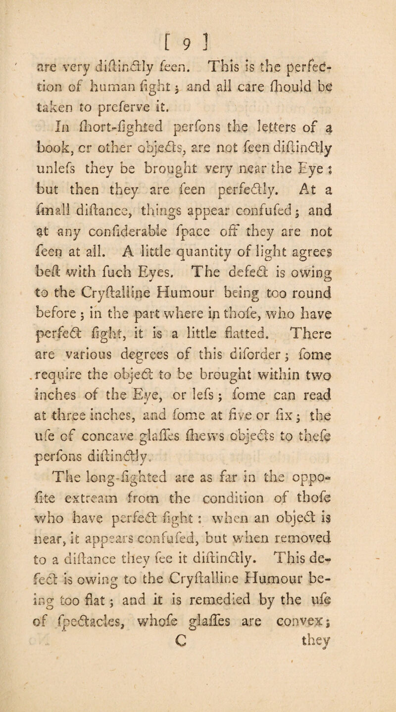 are very diftindly feen. This is the perfec¬ tion of human fight 3 and ail care fhould be taken to preferve it. In fhort-fighted per fens the letters of a book, cr other objects, are not feen diftindly unlefs they be brought very near the Eye % but then they are feen perfectly. At a fin all diftance, things appear confufed * and at any considerable fpace off* they are not feen at all. A little quantity of light agrees beft with fuch Eyes. The defed is owing to the Cryftaiiine Humour being too round before 5 in the part where in thole, who have perfed fight, it is a little flatted. There are various degrees of this diforder 3 fome .require the objed to be brought within two inches of the Eye, or lefs 3 fome can read at three inches, and fome at five or fix 3 the ufe cf concave glades (hews objeds to thefc perfons diftindly. The long-lighted are as far in the oppo* file extream from the condition of thofe who have per fed fight: when an objed is near, it appears confufed, but when removed to a diftance they fee it diftindly. This de¬ fect is owing to the Cryftaiiine Humour be¬ ing too flat 3 and it is remedied by the ufe of fpedacies, whofe glades are convexs C they