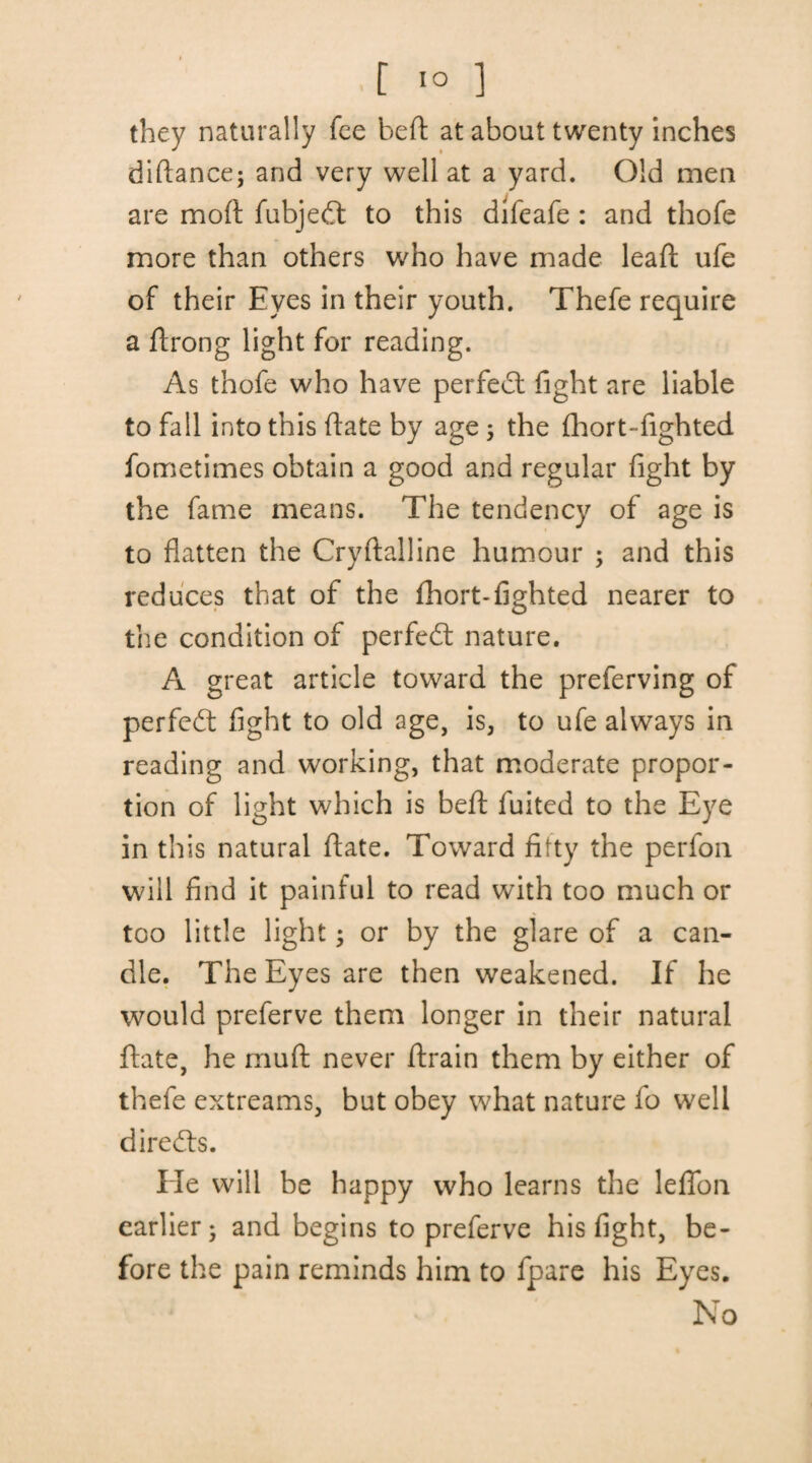 they naturally fee bed at about twenty inches diftance; and very well at a yard. Old men are moft fubjedt to this difeafe : and thofe more than others who have made lead ufe of their Eyes in their youth. Thefe require a drong light for reading. As thofe who have perfect fight are liable to fall into this date by age 5 the flaort-fighted fometimes obtain a good and regular fight by the fame means. The tendency of age is to flatten the Crydalline humour ; and this reduces that of the fhort-lighted nearer to the condition of perfect nature. A great article toward the preferving of perfect fight to old age, is, to ufe always in reading and working, that moderate propor¬ tion of light which is bed fuited to the Eye in this natural date. Toward fifty the perfon will find it painful to read with too much or too little light; or by the glare of a can¬ dle. The Eyes are then weakened. If he would preferve them longer in their natural date, he mud never drain them by either of thefe extreams, but obey what nature fo well directs. lie will be happy who learns the lefion earlier^ and begins to preferve his fight, be¬ fore the pain reminds him to fpare his Eyes. No