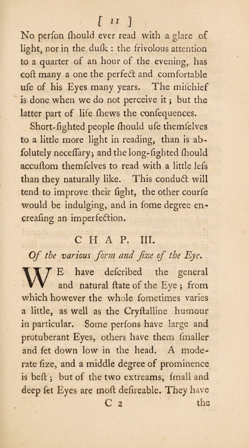 No perfon fhould ever read with a glare of light, nor in the dufk : the frivolous attention to a quarter of an hour of the evening, has coil: many a one the perfed: and comfortable ufe of his Eyes many years. The mifchief is done when we do not perceive it; but the latter part of life fhews the confequences. Short*lighted people fhould ufe themfelves to a little more light in reading, than is ab~ folutely neceflary; and the long-fighted fhould accuftom themfelves to read with a little lets than they naturally like. This condudt will tend to improve their fight, the other courfe would be indulging, and in fome degree en- creafing an imperfection. C FI A P. III. Of the various form and fize of the Eye. E have defcribed the general V V and natural ftate of the Eye ; from which however the whole fometimes varies a little, as well as the Cryftalline humour in particular. Some perfons have large and protuberant Eyes, others have them fmaller and fet down low in the head. A mode¬ rate fize, and a middle degree of prominence is beft j but of the two extreams, fmall and deep fet Eyes are moft defireable. They have