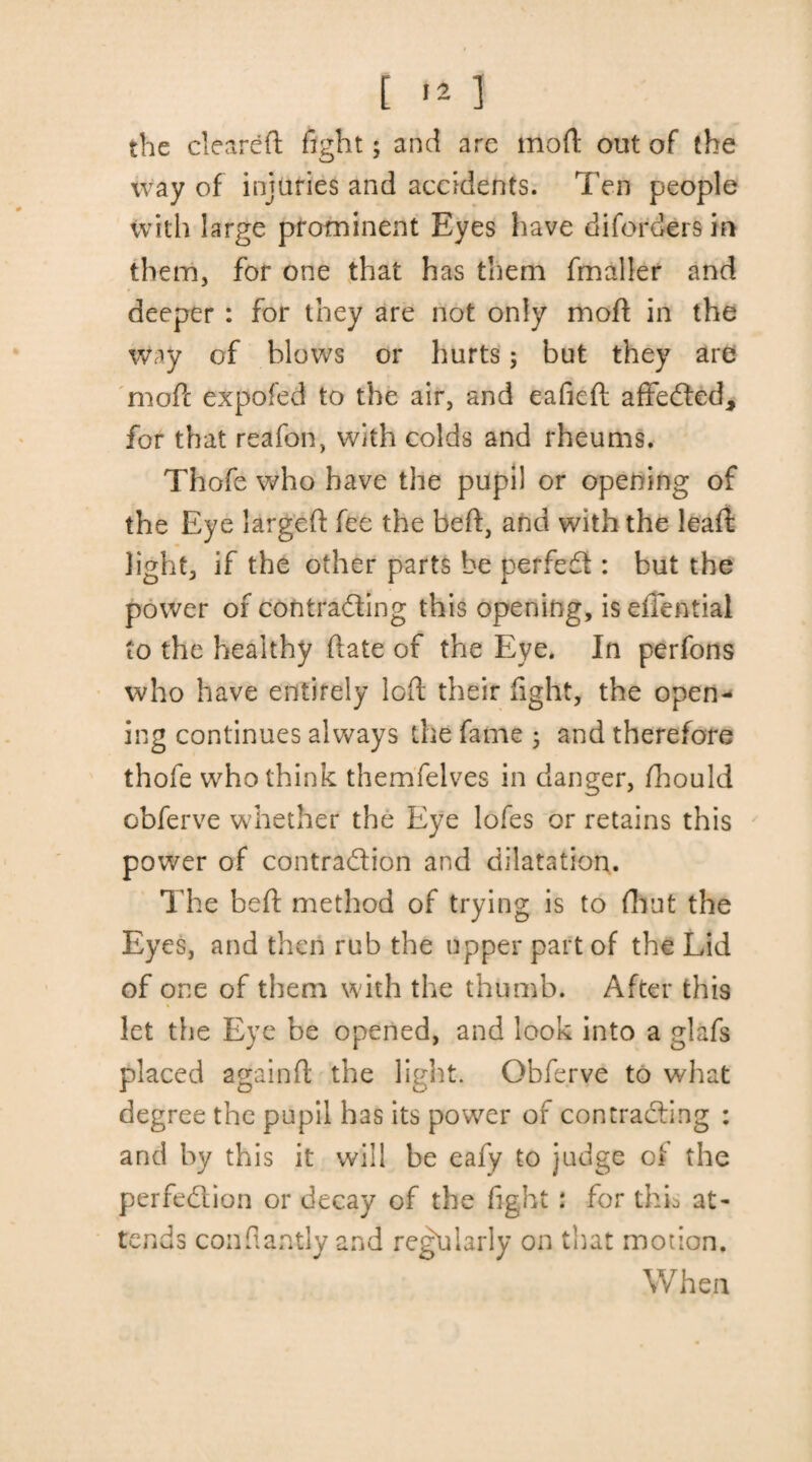 [ ] the cleared fight; and are mod: out of the way of injuries and accidents. Ten people with large prominent Eyes have diforders in them, for one that has them fmaller and deeper : for they are not only mod: in the way of blows or hurts; but they are mod: expofed to the air, and eafieft affedted, for that reafon, with colds and rheums. Thofe who have the pupil or opening of the Eye larged: fee the bed:, and with the lead: light, if the other parts be perfedt: but the power of contradting this opening, is effential to the healthy date of the Eye. In perfons who have entirely led their fight, the open¬ ing continues always the fame ; and therefore thofe who think themfelves in danger, fhould obferve whether the Eye lofes or retains this power of contradtion and dilatation. The bed method of trying is to fhut the Eyes, and then rub the upper part of the Lid of one of them with the thumb. After this let the Eye be opened, and look into a glafs placed againft the light. Obferve to what degree the pupil has its power of contracting : and by this it will be eafy to judge ot the perfedtion or decay of the fight: for thk at¬ tends confiantly and regularly on that motion. When