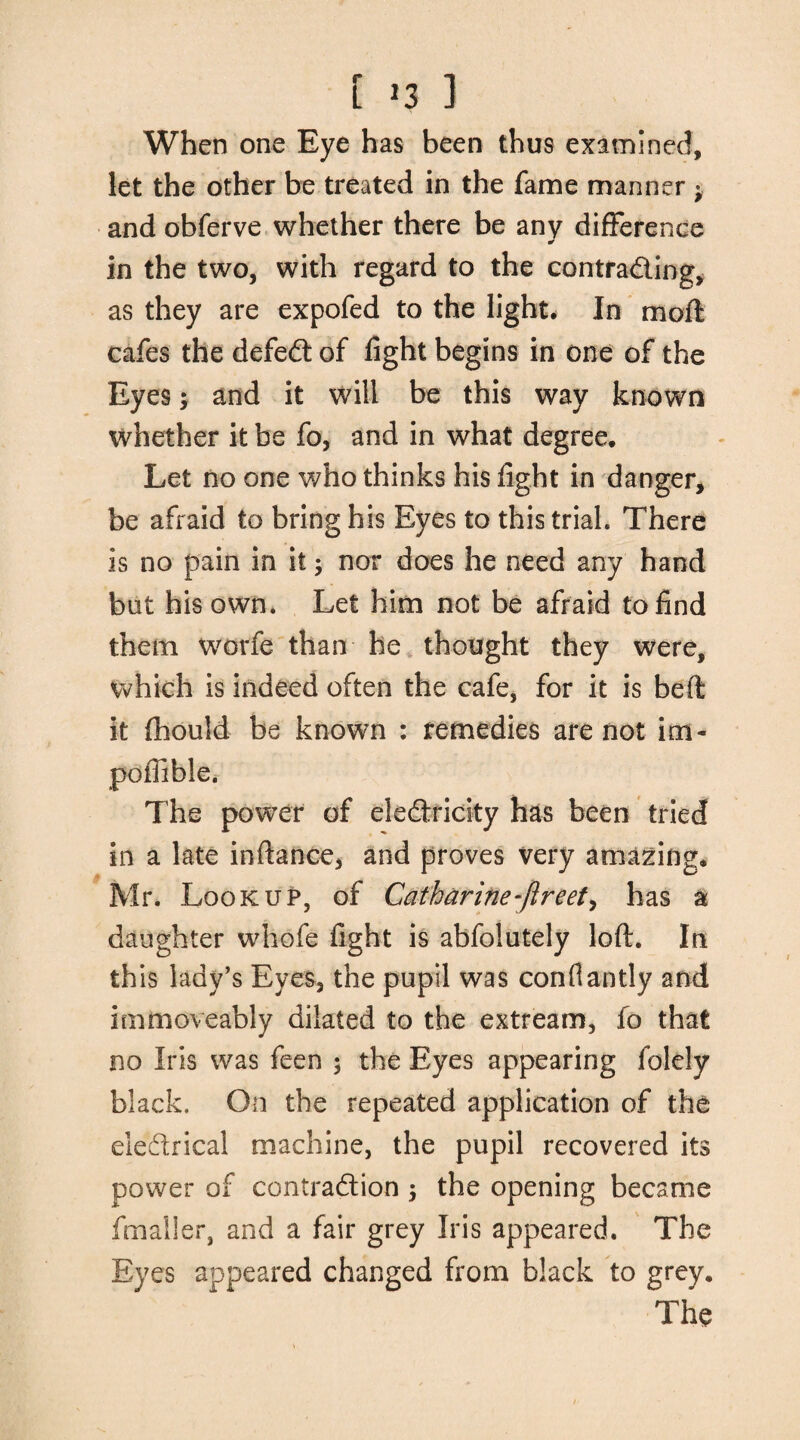 L >3 3 When one Eye has been thus examined, let the other be treated in the fame manner ; and obferve whether there be any difference * in the two, with regard to the contrading, as they are expofed to the light# In moil cafes the defed of fight begins in one of the Eyes; and it will be this way known whether it be fo, and in what degree. Let no one who thinks his fight in danger, be afraid to bring his Eyes to this trial. There is no pain in it nor does he need any hand but his own. Let him not be afraid to find them worfe than he thought they were, which is indeed often the cafe, for it is bell it flhould be known : remedies are not im- poftible. The power of eledricity has been tried in a late inftance, and proves very amazing, Mr. Lookup, of Catharine-fir eet, has a daughter whofe fight is abfolutely loft. In this lady’s Eyes, the pupil was conflantly and immoveably dilated to the extream, fo that no Iris was feen ; the Eyes appearing folely black. On the repeated application of the eledrical machine, the pupil recovered its power of contradion $ the opening became fmaller, and a fair grey Iris appeared. The Eyes appeared changed from black to grey. The