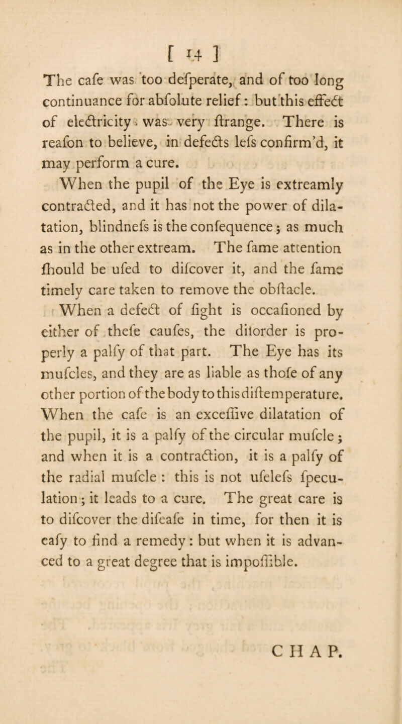 The cafe was too defperate, and of too long continuance for abfolute relief: but this effect of eledricity > was very ftrange. There is reafon to believe, in defeds lefs confirm’d, it may perform a cure. When the pupil of the Eye is extreamly contraded, and it has not the power of dila¬ tation, blindnefs is the confequence; as much as in the other extream. The fame attention fhould be ufed to difcover it, and the fame timelv care taken to remove the obfiacle. J When a defed of fight is occafioned by either of thele caufes, the ditorder is pro¬ perly a pally of that part. The Eye has its mufcles, and they are as liable as thofe of any other portion of the body tothisdifiemperature. When the cafe is an excefiive dilatation of the pupil, it is a palfy of the circular mufcle; and when it is a contradion, it is a palfy of the radial mufcle : this is not ufelefs fpecu- lation ; it leads to a cure. The great care is to difcover the difeafe in time, for then it is cafy to find a remedy: but when it is advan¬ ced to a great degree that is impoffihle. i CHAP.