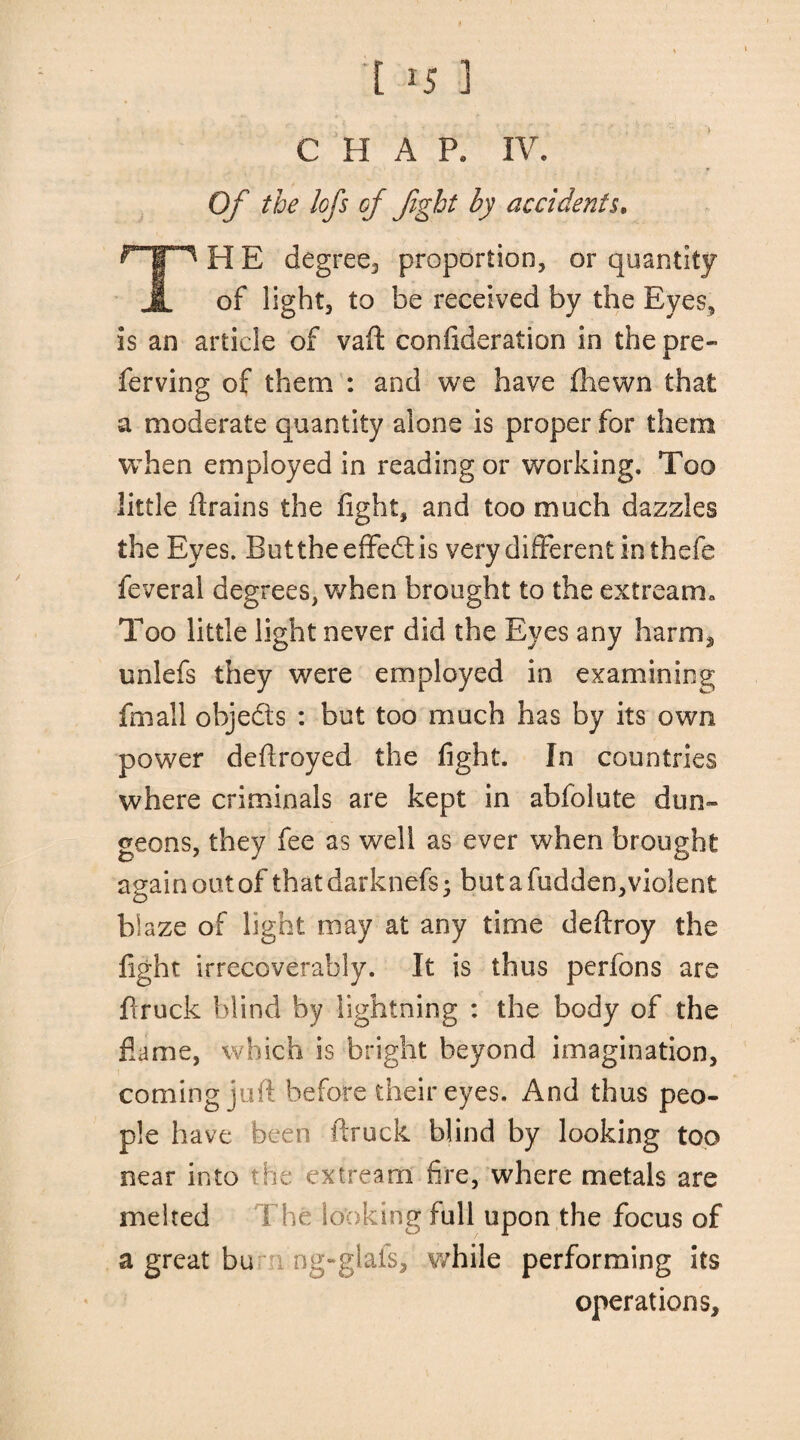 > CHAP, IV. Of the lofs of fight by accidents, H E degree, proportion, or quantity JL of light, to be received by the Eyes, is an article of vaft confideration in the pre- ferving of them : and we have fhewn that a moderate quantity alone is proper for them when employed in reading or working. Too little drains the fight, and too much dazzles the Eyes. Buttheeffedfis very different in thefe feveral degrees, when brought to the extream. Too little light never did the Eyes any harm, unlefs they were employed in examining fmail objeds : but too much has by its own power defiroyed the fight. In countries where criminals are kept in abfolute dun¬ geons, they fee as well as ever when brought again out of that darknefs • but a fudden,violent blaze of light may at any time deftroy the fight irrecoverably. It is thus perfons are ftruck blind by lightning : the body of the flame, which is bright beyond imagination, coming juft before their eyes. And thus peo¬ ple have been ftruck blind by looking too near into the extream fire, where metals are melted The looking full upon the focus of a great bu ng-glais, while performing its operations.