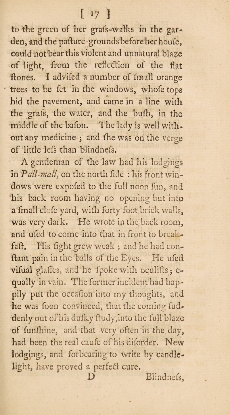 to the green of her grafs-walks in the gar* den, and the pafture-grounds before her houfe, could not bear this violent and unnatural blaze of light, from the reflection of the flat ftones. I advifed a number of fmall orange © trees to be fet in the windows, whofe tops hid the pavement, and came in a line with the grafs, the water, and the bufh, in the middle of the bafon. The lady is well with¬ out any medicine ; and fhe was on the verge of little lefs than blindnefs. A gentleman of the law had his lodgings in Pall-mall, on the north fide : his front win¬ dows were expofed to the full noon fun, and his back room having no opening but into a fmall clofe yard, with forty foot brick walls, was very dark.. He wrote in the back room, and ufed to come into that in front to break- faft. His fight grew weak $ and he had con- ftant pain in the balls of the Eyes. He ufed vifual glaffes, and he fpoke with oculifts; e- qually in vain. The former incident had hap¬ pily put the occafioh into my thoughts, and he was foon convinced, that the coming fud- denly out of his dufky ftudy,into the full blaze of funihine, and that very often in the day, had been the real caufe of his diforder. New lodgpgs, and forbearing to write by candle¬ light, have proved a perfed cure. D Blindnefs,
