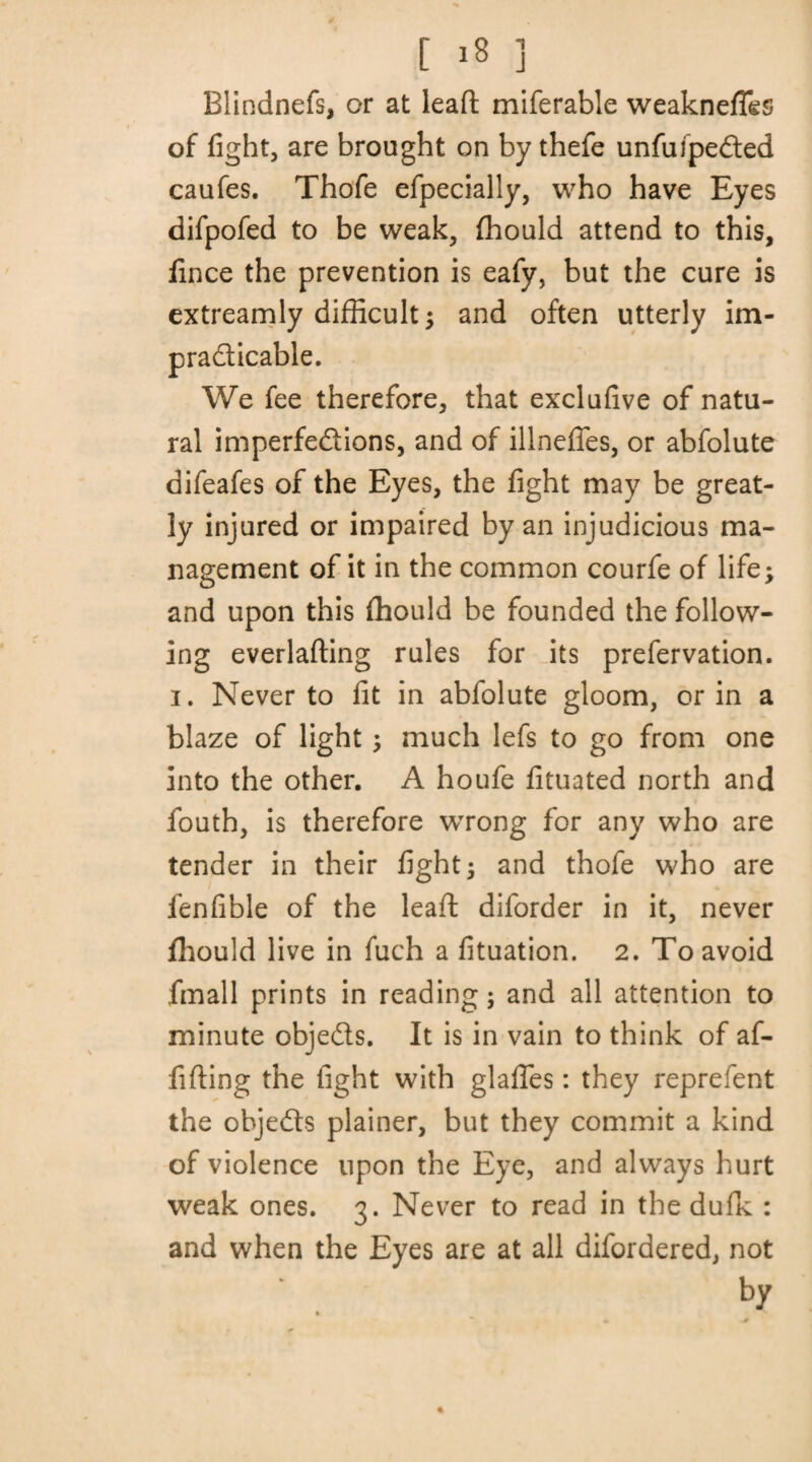 [ »8 ] Blindnefs, or at lead miferable weakness of fight, are brought on by thefe unfufpeCted caufes. Thofe efpecially, who have Eyes difpofed to be weak, fhould attend to this, fince the prevention is eafy, but the cure is extreamly difficult; and often utterly im¬ practicable. We fee therefore, that exclufive of natu¬ ral imperfections, and of illnefles, or abfolute difeafes of the Eyes, the fight may be great¬ ly injured or impaired by an injudicious ma¬ nagement of it in the common courfe of life; and upon this thould be founded the follow¬ ing everlading rules for its prefervation. i. Never to fit in abfolute gloom, or in a blaze of light; much lefs to go from one into the other. A houfe fituated north and fouth, is therefore wrong for any who are tender in their fight; and thofe who are fenfible of the lead diforder in it, never fhould live in fuch a fituation. 2. To avoid fmall prints in reading; and all attention to minute objeCts. It is in vain to think of af- fiding the fight with glades: they reprefent the objedts plainer, but they commit a kind of violence upon the Eye, and always hurt weak ones. 3. Never to read in the dufk : and when the Eyes are at all difordered, not by