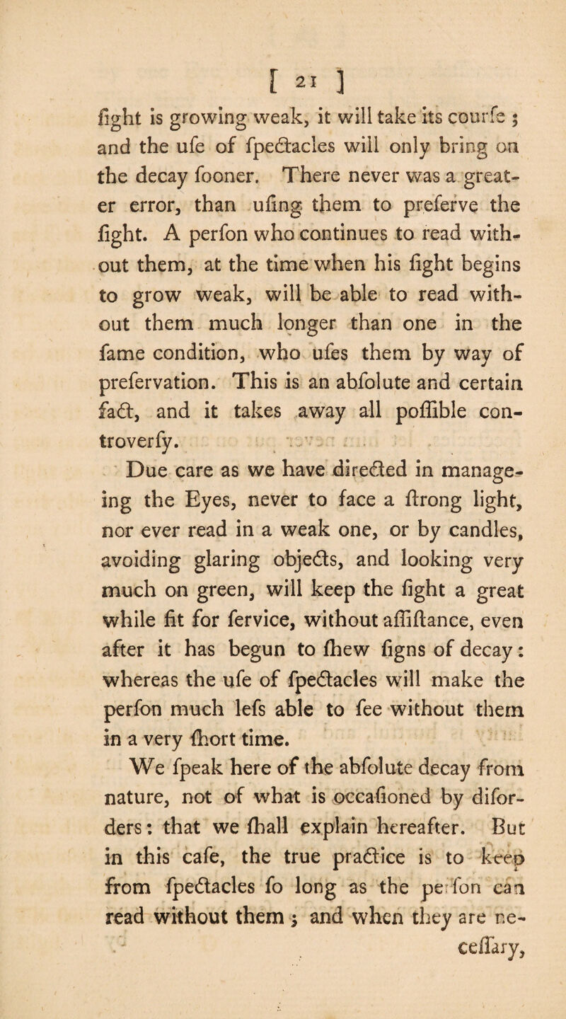 fight is growing weak, it will take its courfs ; and the ufe of fpedacles will only bring on the decay fooner. There never was a great¬ er error, than ufing them to preferve the fight. A perfon who continues to read with¬ out them, at the time when his fight begins to grow weak, will be able to read with¬ out them much longer than one in the fame condition, who ufes them by way of prefervation. This is an abfolute and certain fad, and it takes away all poflible con- troverfy. Due care as we have direded in manage¬ ing the Eyes, never to face a ftrong light, nor ever read in a weak one, or by candles, avoiding glaring objeds, and looking very much on green, will keep the fight a great while fit for fervice, without affiftance, even after it has begun to (hew figns of decay: whereas the ufe of fpedacles will make the perfon much lefs able to fee without them in a very (hort time. We fpeak here of the abfolute decay from nature, not of what is occafioned by difor- ders: that we (hall explain hereafter. But ' ¥ in this cafe, the true pradice is to keep from fpedacles fo long as the perfon can read without them * and when they are ne-