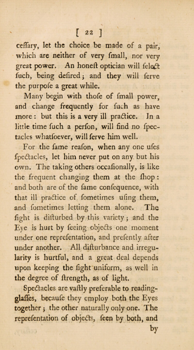 ceffary, let the choice be made of a pair, which are neither of very fmall, nor very great power. An honeft optician will fele*d fuch, being defired; and they will ferve the purpofe a great while. Many begin with thofe of fmall power, and change frequently for fuch as have more : but this is a very ill practice. Jn a little time fuch a perfon, will find no fpec- tacles whatfoever, will ferve him well. For the fame reafon, when any one ufes fpedacles, let him never put on any but his own. The taking others occafionally, is like the frequent changing them at the fhop: and both are of the fame confequence, with that ill practice of fometimes ufing them, and fometimes letting them alone. The fight is difturbed by this variety 3 and the Eye is hurt by feeing objeds one moment under one reprefentation, and prefently after under another. All difturbance and irregu¬ larity is hurtful, and a great deal depends upon keeping the fight uniform, as well in the degree of ftrength, as of light. Spedacles are vaftly preferable to reading- glaffes, becaufe they employ both the Eyes together $ the other naturally only one. The reprefentation of objeds, feen by both, and by