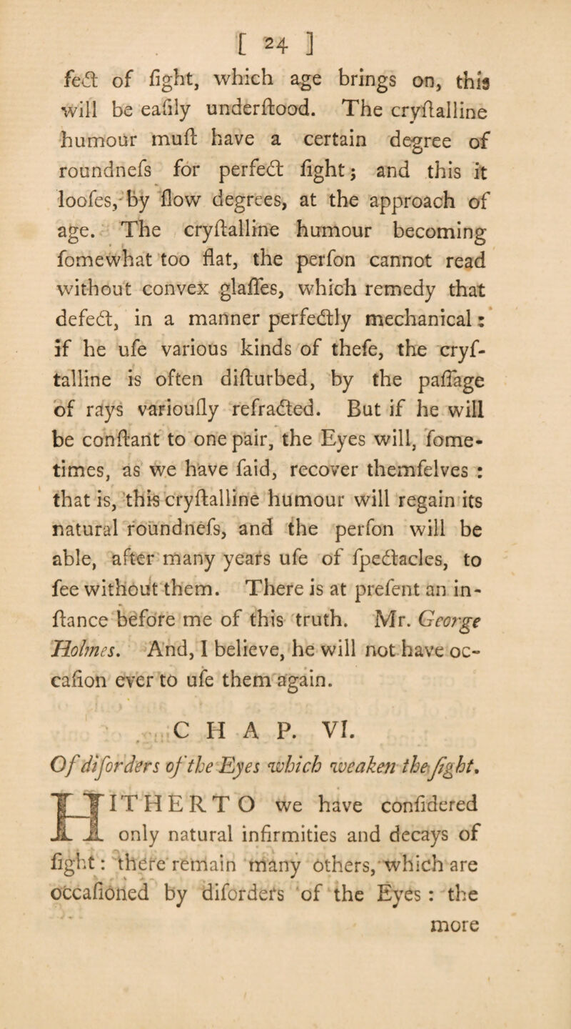 fedl of fight, which age brings on, this will be eafily underftood. The cryftalline humour mull; have a certain degree of roundnefs for perfedt fight; and this it loofes, by flow degrees, at the approach of age. The cryftalline humour becoming fomewhat too flat, the perfon cannot read without convex glaffes, which remedy that defedt, in a manner perfedtly mechanical: if he ufe various kinds of thefe, the cryf¬ talline is often difturbed, by the pafiage of rays varioufly refradled. But if he will be cob flan t to one pair, the Eyes will, fome- times, as we have faid, recover themfelves : that is, this cryftalline humour will regain its natural roundnefs, and the perfon will be able, after many years ufe of fpedhcles, to fee without them. There is at prefent an in- ftance before me of this truth. Mr. George Holmes. And, I believe, he will not have oc- eafton ever to ufe them again. CHAP. VI. «. »• •' Of diforders of the Eyes which weaken the fight. EfTTHERTO we have confidered SL only natural infirmities and decays of fight: there remain many others, which are occafioned by diforders of the Eyes : the more