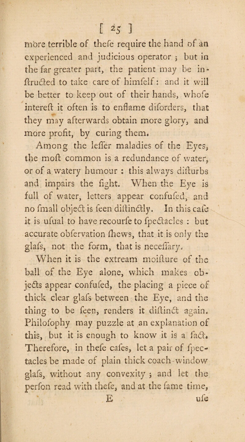 1 [ 25 ] more terrible of thefe require the hand of an experienced and judicious operator $ but in the far greater part, the patient may be in- druded to take care of himfelf: and it will be better to keep out of their hands, whofe intered it often is to enflame diforders, that they may afterwards obtain more glory, and more profit, by curing them* Among the Idler maladies of the Eyes, the mod; common is a redundance of water, or of a watery humour : this always didurbs and impairs the fight. When the Eye is full of water, letters appear confuted, and no fmall object is feen didindtly. In this cafe it is ufual to have recourfe to fpedacies : but accurate obfervation fhews, that it is only the glafs, not the form, that is neceflary. When it is the extream moidure of the ball of the Eye alone, which makes ofa« jeds appear confufed, the placing a piece of thick clear glafs between the Eye, and the thing to be feen, renders it didindt again, Philofophy may puzzle at an explanation of this, but it is enough to know it is a fad* Therefore, in thefe cafes, let a pair of fpec- tacles be made of plain thick coach-window glafs, without any convexity ; and let the perfon read with thefe, and at the fame time, E ufe