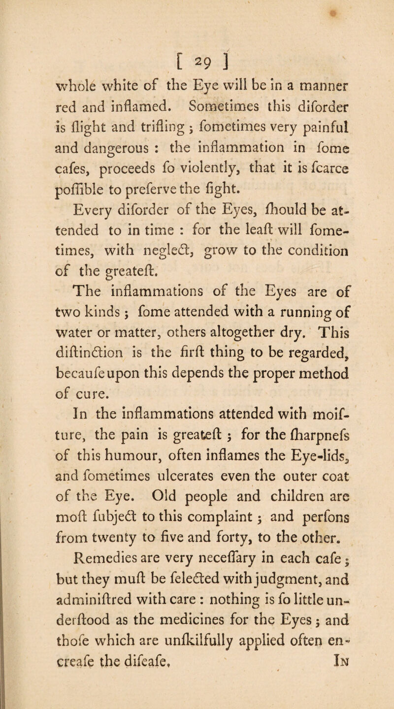 [29] whole white of the Eye will be in a manner red and inflamed. Sometimes this diforder is flight and trifling ; fometimes very painful and dangerous : the inflammation in fome cafes, proceeds fo violently, that it is fcarce poflible to preferve the fight. Every diforder of the Eyes, fhould be at¬ tended to in time : for the leaf!: will fome¬ times, with negledl, grow to the condition of the greateft. The inflammations of the Eyes are of two kinds; fome attended with a running of water or matter, others altogether dry. This diftindtion is the firft thing to be regarded, becaufeupon this depends the proper method of cure. In the inflammations attended with moif- ture, the pain is greateft ; for the Iharpnefs of this humour, often inflames the Eye-lids., and fometimes ulcerates even the outer coat of the Eye. Old people and children are mod fubjedt to this complaint ; and perfons from twenty to five and forty, to the other. Remedies are very neceflary in each cafe; but they muft be feledted with judgment, and adminiftred with care : nothing is fo little un- derftood as the medicines for the Eyes; and thofe which are unfkilfully applied often en~ creafe the difeafe, In