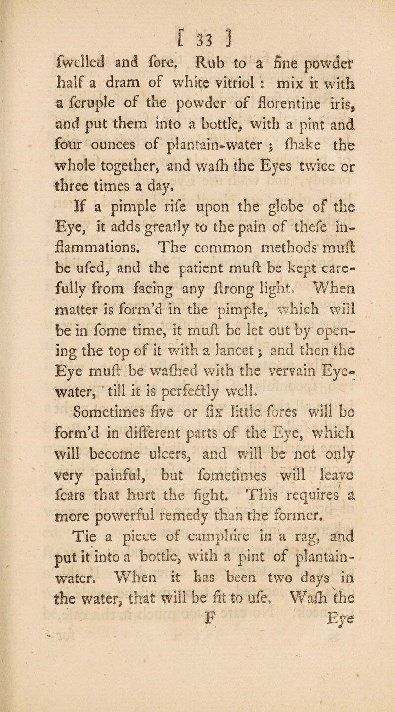 fwelled and fore. Rub to a fine powder half a dram of white vitriol : mix it with a fcruple of the powder of florentine iris, and put them into a bottle, with a pint and four ounces of plantain-water ^ fhake the whole together, and wafh the Eyes twice or three times a day. If a pimple rife upon the globe of the Eye, it adds greatly to the pain of thefe in¬ flammations. The common methods mu ft be ufed, and the patient mu ft be kept care¬ fully from facing any ftrong light. When matter is form’d in the pimple, which will be in fome time, it muft be let out by open¬ ing the top of it with a lancet; and then the Eye muft be walked with the vervain Eye- water, till it is perfectly well* Sometimes five or fix little fores will be form’d in different parts of the Eye, which will become ulcers, and will be not only very painful, but fometimes will leave fears that hurt the fight. This requires a more powerful remedy than the former. Tie a piece of caoiphire in a rag, and put it into a bottle, with a pint of plantain- water. When it has been two days in \ the water, that will be fit to ufe, Wafh the 'F Eye