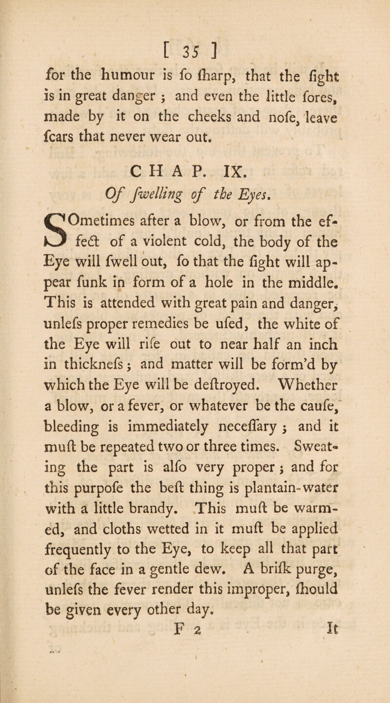 for the humour is fo (harp, that the fight is in great danger ; and even the little fores, made by it on the cheeks and nofe, leave fears that never wear out. CHAP. IX. Of fwelling of the Eyes. Eye will fwell out, fo that the fight will ap¬ pear funk in form of a hole in the middle. This is attended with great pain and danger^ unlefs proper remedies be ufed, the white of the Eye will rife out to near half an inch in thicknefs; and matter will be form’d by which the Eye will be deftroyed. Whether a blow, or a fever, or whatever be the caufe, bleeding is immediately neceflfary $ and it mud be repeated two or three times. Sweat¬ ing the part is alfo very proper ; and for this purpofe the bed thing is plantain-water with a little brandy. This mud be warm¬ ed, and cloths wetted in it mud be applied frequently to the Eye, to keep all that part of the face in a gentle dew. A brifk purge, unlefs the fever render this improper, (hould be given every other day. F 2 It SOmetimes after a blow, or from the ef- fedt of a violent cold, the bodv of the