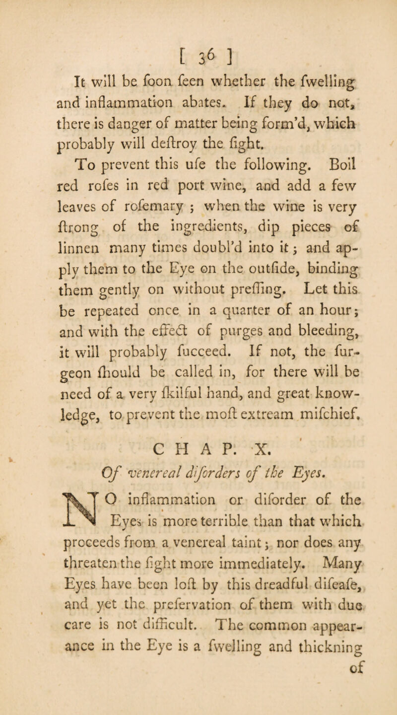 It will be foon feen whether the fwelling and inflammation abates. If they do not, there is danger of matter being form’d, which probably will deftroy the fight. To prevent this ufe the following. Boil red rofes in red port wine, and add a few leaves of rofemary ; when the wine is very ftrong of the ingredients, dip pieces of linnen many times doubl’d into it ; and ap¬ ply them to the Eye on the outfide, binding them gently on without prefling. Let this be repeated once in a quarter of an hour; and with the effedt of purges and bleeding, it will probably fucceed. If not, the fur- geon fhould be called in, for there will be need of a very fkiiful hand, and great know¬ ledge, to prevent the moflextream mifchief. CHAP. ’X. Of venereal dforders of the Eyes. NO inflammation or diforder of the Eyes is more terrible than that which proceeds from a venereal taint; nor does any threaten the fight more immediately. Many Eyes have been loft by this dreadful difeafe, and yet the prefervation of them with due care is not difficult. The common appear¬ ance in the Eye is a fwelling and thickning of