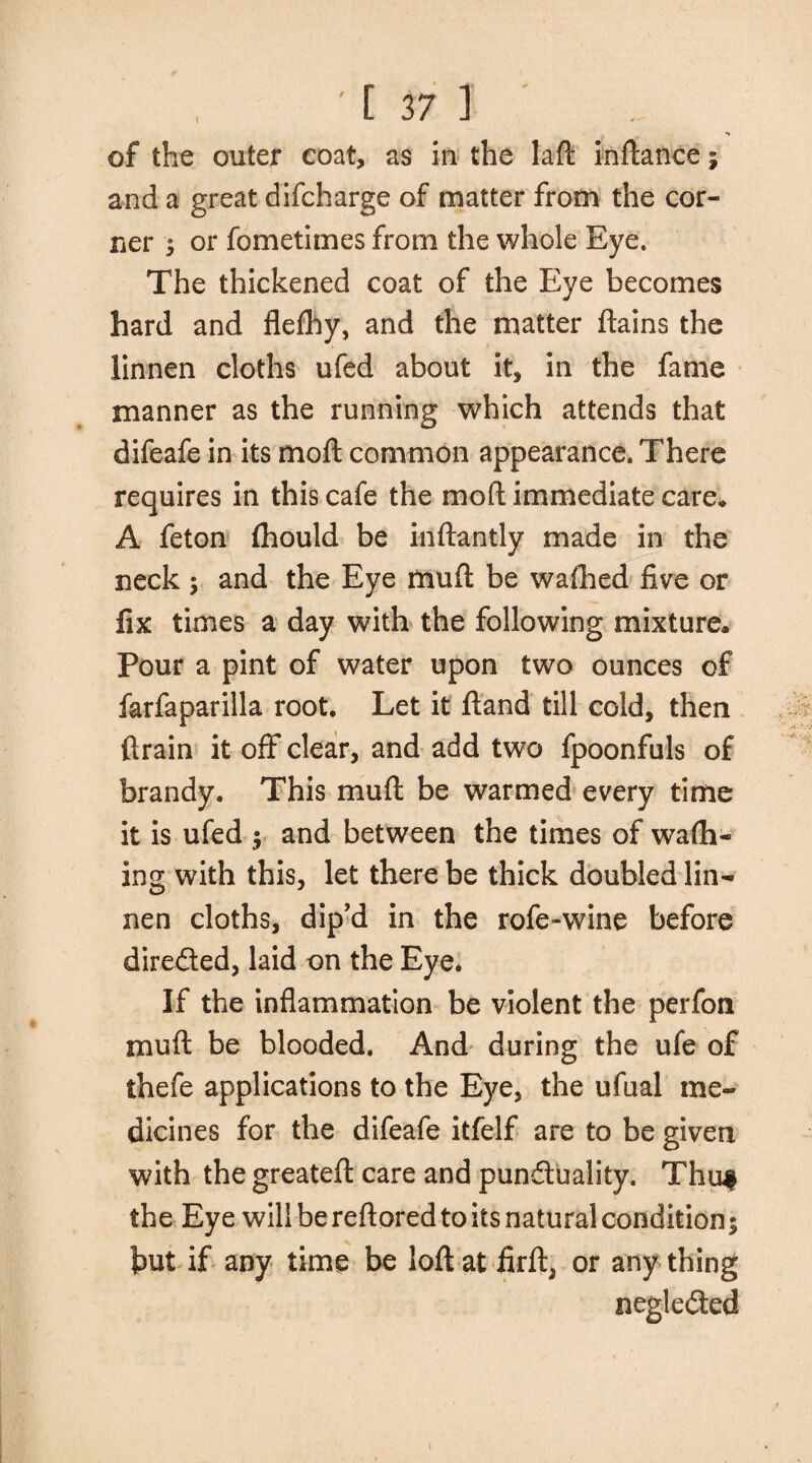 of the outer coat, as in the laft inftance; and a great difcharge of matter from the cor¬ ner $ or fometimes from the whole Eye. The thickened coat of the Eye becomes hard and flefhy, and the matter ftains the linnen cloths ufed about it, in the fame manner as the running which attends that difeafe in its moll common appearance. There requires in this cafe the mod; immediate care* A feton (hould be inftantly made in the neck ; and the Eye mud be wafhed five or fix times a day with the following mixture* Pour a pint of water upon two ounces of farfaparilla root. Let it ftand till cold, then drain it off clear, and add two fpoonfuls of brandy. This mu ft be warmed every time it is ufed $ and between the times of wafil¬ ing with this, let there be thick doubled lin¬ nen cloths, dip’d in the rofe-wine before direfted, laid on the Eye. If the inflammation be violent the perfon mult be blooded. And during the ufe of thefe applications to the Eye, the ufual me¬ dicines for the difeafe itfelf are to be given with the greateft care and pundluality. Thuf the Eye will be reftored to its natural condition; but if any time be loft at firft, or any thing negle&ed