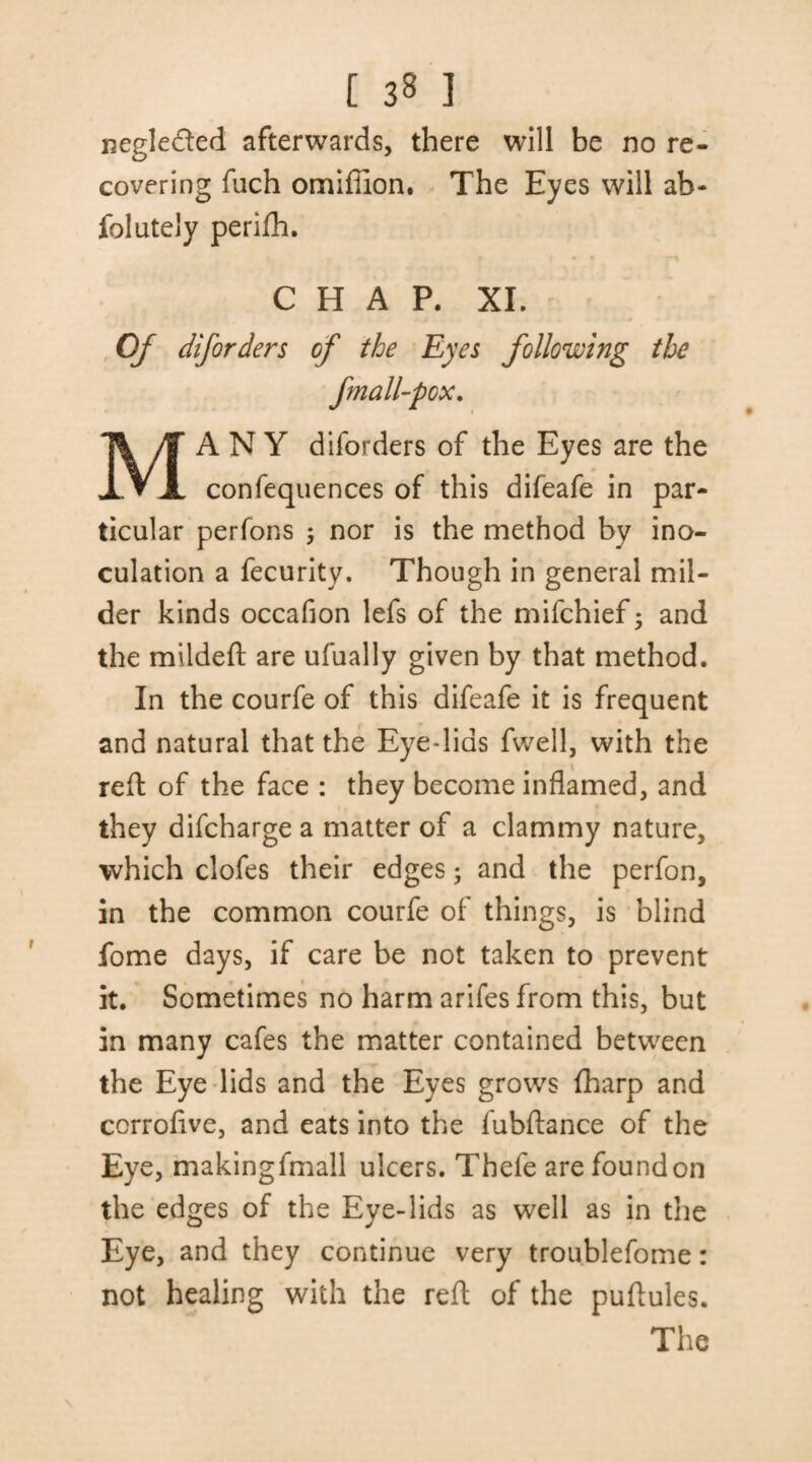 negleded afterwards, there will be no re¬ covering fiich omiffion. The Eyes will ah- folutely perijfh. CHAP. XI. Of diforders of the Eyes following the fmall-pox. MANY diforders of the Eyes are the confequences of this difeafe in par¬ ticular perfons 5 nor is the method by ino¬ culation a fecurity. Though in general mil¬ der kinds occafion lefs of the mifchief; and the mildeft are ufually given by that method. In the courfe of this difeafe it is frequent and natural that the Eye-lias fwell, with the reft of the face : they become inflamed, and they difcharge a matter of a clammy nature, which clofes their edges• and the perfon, in the common courfe of things, is blind fome days, if care be not taken to prevent it. Sometimes no harm arifes from this, but in many cafes the matter contained between the Eye lids and the Eyes grows flharp and corroflve, and eats into the fubftance of the Eye, makingfmall ulcers. Thefe arefoundon the edges of the Eye-lids as well as in the Eye, and they continue very troublefome: not healing with the reft of the puftules. The