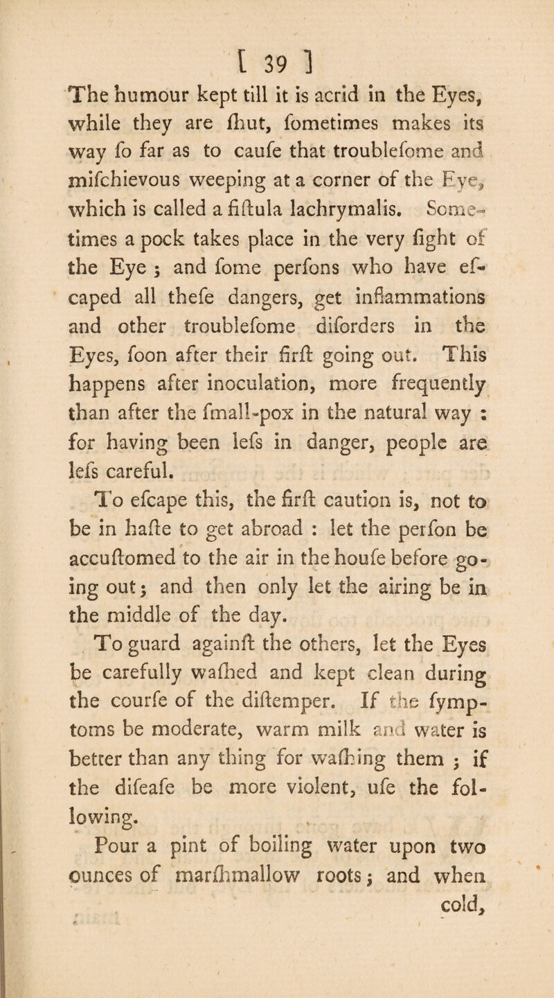The humour kept till it is acrid in the Eyes, while they are fhut, fometirnes makes its way fo far as to caufe that troublefome and mifchievous weeping at a corner of the Eye, which is called a fiftula lachrymalis. Some¬ times a pock takes place in the very fight of the Eye 5 and fome perfons who have es¬ caped all thefe dangers, get inflammations and other troublefome diforders in the Eyes, foon after their fir ft going out. This happens after inoculation, more frequently than after the fmall-pox in the natural way : for having been lefs in danger, people are lefs careful. To efcape this, the firft caution is, not to be in hafte to get abroad : let the perfon be accuftomed to the air in the houfe before go¬ ing out; and then only let the airing be in the middle of the day. To guard againft the others, let the Eyes be carefully wafhed and kept clean during the courfe of the diftemper. If the fymp- toms be moderate, warm milk and waiter is better than any thing for walking them ; if the difeafe be more violent, ufe the fol¬ lowing. Pour a pint of boiling water upon two ounces of marfhmallow roots j and when cold, f *