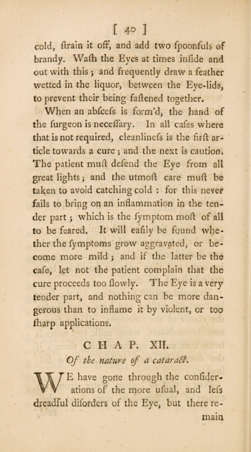 cold, ftrain it off*, and add two fpoonfuls of brandy. Wadi the Eyes at times infide and out with this; and frequently draw a feather wetted in the liquor, between the Eye-lids, to prevent their being fattened together. When an abfcefs is form’d, the hand of the furgeon is neceffary. In all cafes where that is not required, cleanlinefs is the firft ar¬ ticle towards a cure; and the next is caution. The patient mud defend the Eye from all great lights; and the utmoft care mud be taken to avoid catching cold : for this never fails to bring on an inflammation in the ten¬ der part ; which is the fymptom mod of all to be feared. It will eafily be found whe¬ ther the fymptoms grow aggravated, or be¬ come more mild ; and if the latter be the cafe, let not the patient complain that the cure proceeds too flowly. The Eye is a very tender part, and nothing can be more dan¬ gerous than to inflame it by violent, or too fharp applications. CHAP. XII. I Of the nature of a cataraB. WE have gone through the confider- ations of the more ufual, and lefs dreadful diforders of the Eye, but there re¬ main