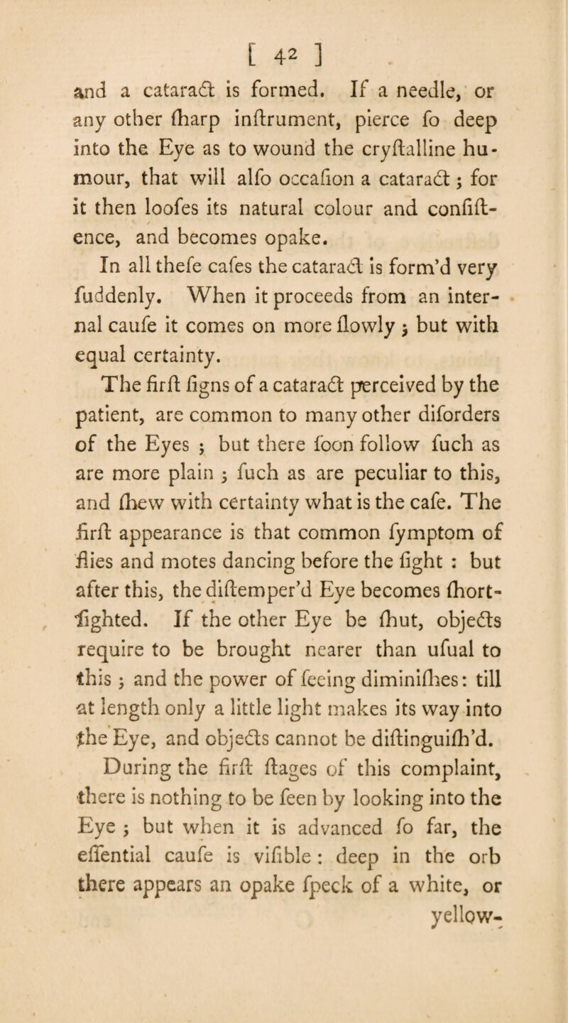 and a eataradt is formed. If a needle, or any other fharp inftrument, pierce fo deep into the Eye as to wound the cryftalline hu¬ mour, that will alfo occafion a eataradt; for it then loofes its natural colour and confift- ence, and becomes opake. In all thefe cafes the eataradt is form’d very fuddenly. When it proceeds from an inter¬ nal caufe it comes on more flowly $ but with equal certainty. The fir ft figns of a eataradt perceived by the patient, are common to many other diforders of the Eyes ; but there loon follow fuch as are more plain 5 fuch as are peculiar to this, and {hew with certainty what is the cafe. The firft appearance is that common fymptom of Hies and motes dancing before the fight : but after this, the diftemper’d Eye becomes fhort- lighted. If the other Eye be {hut, objedts require to be brought nearer than ufual to this ; and the power of feeing diminifhes: till at length only a little light makes its way into the Eye, and objedts cannot be diftinguifh’d. During the firft ftages of this complaint, there is nothing to be feen by looking into the Eye ; but when it is advanced fo far, the eiiential caufe is vifible : deep in the orb there appears an opake fpeck of a white, or yellow-