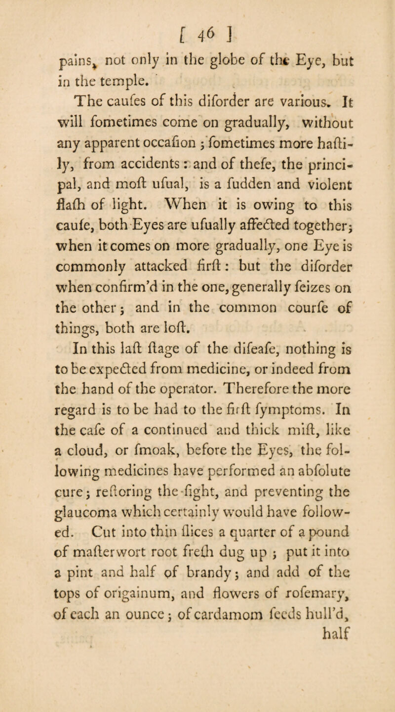pains,, not only in the globe of the Eye, but in the temple. r » ^ The caufes of this diforder are various. It will fometimes come on gradually, without any apparent occafion ; fometimes more hafti- ly, from accidents: and of thefe, the princi¬ pal, and moft ufual, is a fudden and violent flafti of light. When it is owing to this caule, both Eyes are ufually affedted together ; when it comes on more gradually, one Eye is commonly attacked firfl: but the diforder when confirm'd in the one, generally feizes on the other; and in the common courfe of things, both are loft. In this laft ftage of the difeafe, nothing is to be expeded from medicine, or indeed from the hand of the operator. Therefore the more regard is to be had to the fir ft fymptcms. In the cafe of a continued and thick mift, like a cloud, or fmoak, before the Eyes, the fol¬ lowing medicines have performed an abfolute cure; reftoring the-fight, and preventing the glaucoma which certainly would have follow¬ ed. Cut into thin flices a quarter of a pound of mafterwort root frefti dug up ; put it into a pint and half pf brandy; and add of the tops of origainum, and flowers of rofemary, of each an ounce; of cardamom feeds hull’d, half