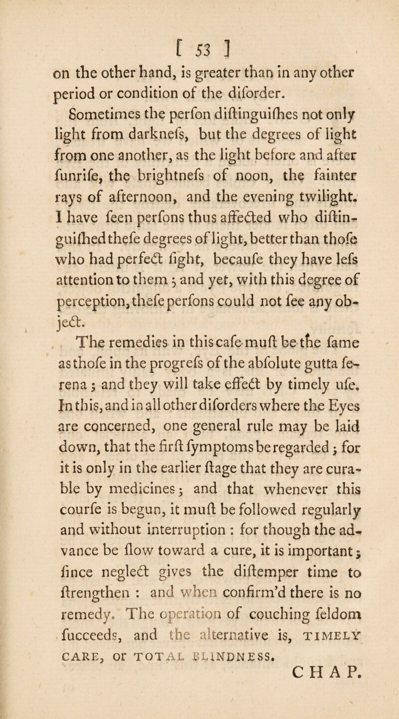 on the other hand, is greater than in any other period or condition of the diforder. Sometimes the perfon diftinguifhes not only light from darknefs, but the degrees of light from one another, as the light before and after funrife, the brightnefs of noon, the fainter rays of afternoon, and the evening twilight. I have feen perfons thus affedted who diftin- guilhedthefe degrees of light, better than thofe who had perfedt light, becaufe they have lefs attention to them $ and yet, with this degree of perception, thefe perfons could not fee any ob- jedh The remedies in this cafe muftbe the fame as thofe in the progrefs of the abfolute gutta fe- rena3 and they will take effedt by timely ufe. Inthis,andinallotherdiforders where the Eyes are concerned, one general rule may be laid down, that the firfl fymptoms be regarded 3 for it is only in the earlier ftage that they are cura¬ ble by medicines; and that whenever this courfe is begun, it mud be followed regularly and without interruption : for though the ad¬ vance be flow toward a cure, it is important; fince negledt gives the diftemper time to flrengthen : and when confirm’d there is no remedy. The operation of couching feldom fucceeds, and the alternative is, timely CARE, or TOTAL BLINDNESS. CHAP.
