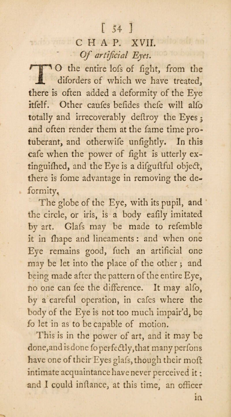 CHAP. XVII. Of artificial Eyes. ' O the entire lofs of fight, from the A diforders of which we have treated, there is often added a deformity of the Eye itfelf. Other caufes befides thefe will alfo totally and irrecoverably deftroy the Eyes; and often render them at the fame time pro¬ tuberant, and otherwife unfightly. In this cafe when the power of fight is utterly ex- tinguifhed, and the Eye is a difguftful objedl, there is fome advantage in removing the de¬ formity, The globe of the Eye, with its pupil, and the circle, or iris, is a body eafily imitated by art. Glafs may be made to refemble it in fhape and lineaments: and when one Eye remains good, fuch an artificial one may be let into the place of the other; and being made after the pattern of the entire Eye, no one can fee the difference. It may alfo, by a careful operation, in cafes where the body of the Eye is not too much impair’d, be fo let in as to be capable of motion. This is in the power of art, and it may be done,andisdone fo perfectly,that many perfons have one of their Eyes glafs, though their mod intimate acquaintance have never perceived it: and I could infiance, at this time, an officer in