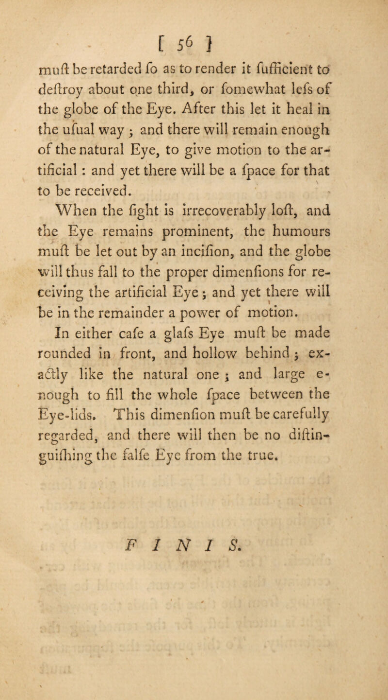 mu ft be retarded fo as to render it fufficient to deftroy about one third, or fomewhat lefs of the globe of the Eye, After this let it heal in the ufual way ; and there will remain enough of the natural Eye, to give motion to the ar¬ tificial : and yet there will be a fpace for that to be received. When the fight is irrecoverably loft, and the Eye remains prominent, the humours muft be let out by an incifion, and the globe will thus fall to the proper dimenfions for re¬ ceiving the artificial Eye; and yet there will be in the remainder a powTer of motion. In either cafe a glafs Eye muft be made rounded in front, and hollow behind $ ex¬ actly like the natural one ; and large e- nough to fill the whole fpace between the Eye-lids. This dimenfion muft be carefully regarded, and there will then be no diftin- O 5 guiOiing the falfe Eye from the true. FINIS.