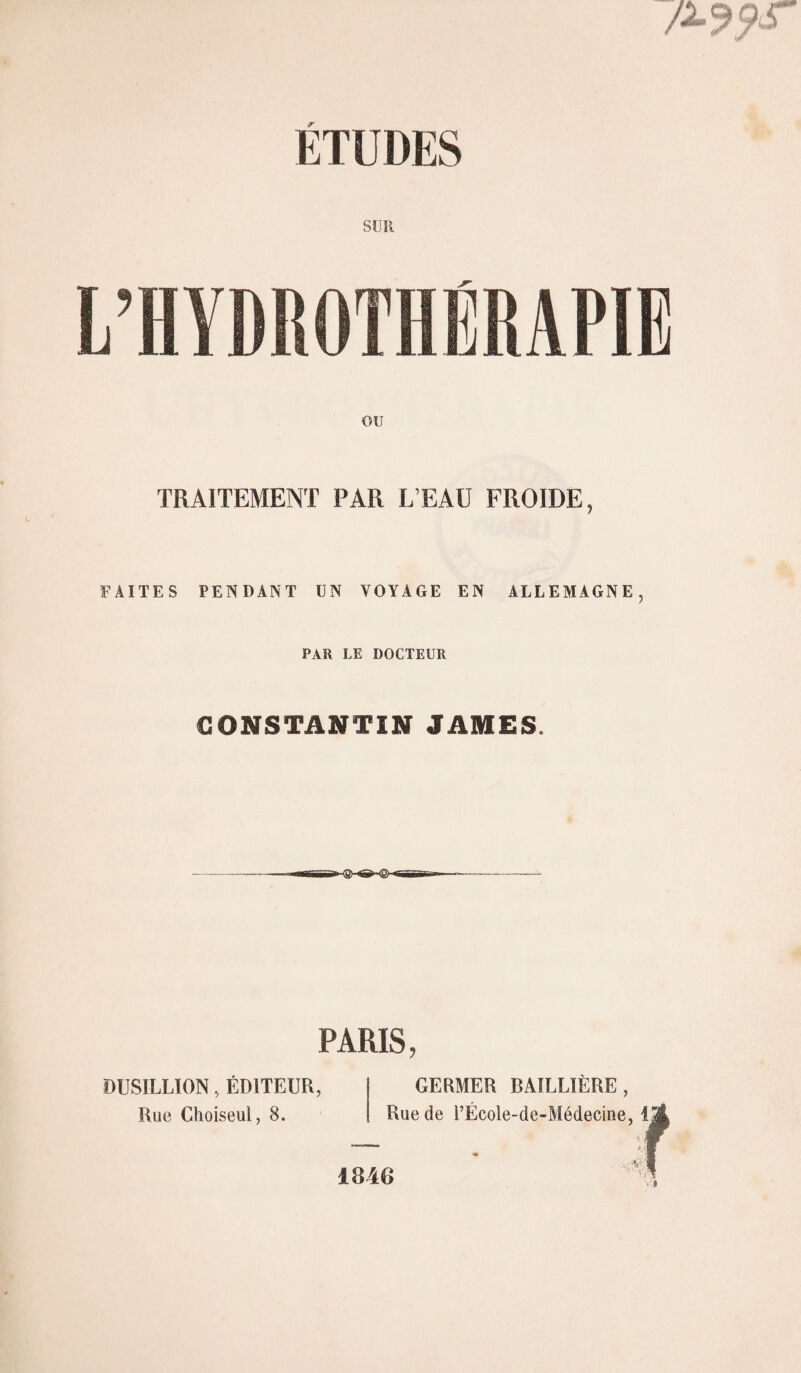 SUR TRAITEMENT PAR L’EAU FROIDE, FAITES PENDANT UN VOYAGE EN ALLEMAGNE, PAR LE DOCTEUR CONSTANTIN JAMES. PARIS, DUSILLION, ÉDITEUR, Rue Choiseul, 8. GERMER BAILLIÈRE, Rue de l’École-de-Médecine, i 1846