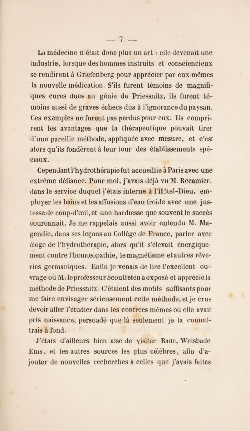 La médecine n’était donc plus un art : elle devenait une industrie, lorsque des hommes instruits et consciencieux se rendirent à Græfenberg pour apprécier par eux-mêmes la nouvelle médication. S’ils furent témoins de magnifi¬ ques cures dues au génie de Priessnitz, ils furent té¬ moins aussi de graves échecs dus à l’ignorance du paysan. Ces exemples ne furent pas perdus pour eux. Ils compri¬ rent les avantages que la thérapeutique pouvait tirer d’une pareille méthode, appliquée avec mesure, et c’est alors qu’ils fondèrent à leur tour des établissements spé¬ ciaux. Cependantl’hydrothérapiefut accueillie à Paris avec une extrême défiance. Pour moi, j’avais déjà vuM.Récamier, dans le service duquel j’étais interne à l’Hôtel-Dieu, em¬ ployer les bains et les affusions d’eau froide avec une jus- tessede coup-d’œil,et une hardiesse que souvent le succès couronnait. Je me rappelais aussi avoir entendu M. Ma¬ gendie, dans ses leçons au Collège de France, parler avec éloge de l’hydrothérapie, alors qu’il s’élevait énergique¬ ment contre l’homœopathie, le magnétisme etautres rêve¬ ries germaniques. Enfin je venais de lire l’excellent ou¬ vrage où M. le professeur Scoutteten a exposé et apprécié la méthode de Priessnitz. C’étaient des motifs suffisants pour me faire envisager sérieusement cette méthode, et je crus devoir aller l’étudier dans les contrées mêmes où elle avait pris naissance, persuadé que là seulement je la connaî¬ trais à fond. J’étais d’ailleurs bien aise de visiter Bade, Weisbade Ems, et les autres sources les plus célèbres, afin d’a¬ jouter de nouvelles recherches à celles que j’avais faites