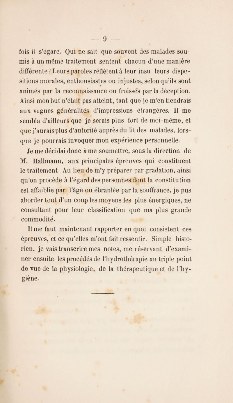 fois il s’égare. Qui ne sait que souvent des malades sou¬ mis à un même traitement sentent chacun d’une manière différente? Leurs paroles rétlètent à leur insu leurs dispo¬ sitions morales, enthousiastes ou injustes, selon qu’ils sont ♦ animés par la reconnaissance ou froissés par la déception. Ainsi mon but n’était pas atteint, tant que je m’en tiendrais aux vagues généralités d’impressions étrangères. Il me sembla d’ailleurs que je serais plus fort de moi-même, et que j’aurais plus d’autorité auprès du lit des malades, lors¬ que je pourrais invoquer mon expérience personnelle. Je me décidai donc à me soumettre, sous la direction de M. Hallmann, aux principales épreuves qui constituent le traitement. Au lieu de m’y préparer par gradation, ainsi qu’on procède à l’égard des personnes dont la constitution est affaiblie par l’âge ou ébranlée par la souffrance, je pus aborder tout d’un coup les moyens les plus énergiques, ne consultant pour leur classification que ma plus grande commodité. Il me faut maintenant rapporter en quoi consistent ces épreuves, et ce qu’elles m’ont fait ressentir. Simple histo¬ rien, je vais transcrire mes notes, me réservant d’exami¬ ner ensuite les procédés de l’hydrothérapie au triple point de vue de la physiologie, de la thérapeutique et de l’hy¬ giène.