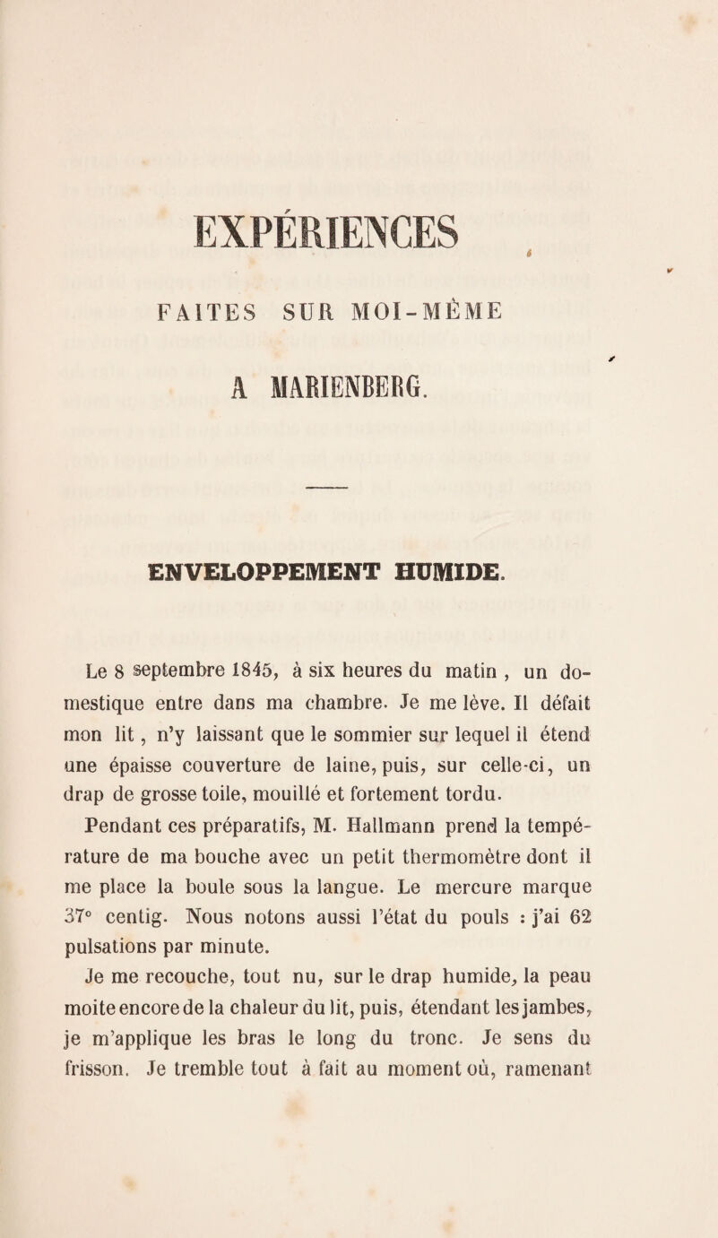 EXPERIENCES FAITES SUR MOI-MÊME A MABIENBERG. ENVELOPPEMENT HUMIDE. Le 8 septembre 1845, à six heures du matin , un do¬ mestique entre dans ma chambre. Je me lève. Il défait mon lit, n’y laissant que le sommier sur lequel il étend une épaisse couverture de laine, puis, sur celle-ci, un drap de grosse toile, mouillé et fortement tordu. Pendant ces préparatifs, M. Kallmann prend la tempé¬ rature de ma bouche avec un petit thermomètre dont il me place la boule sous la langue. Le mercure marque 37° centig. Nous notons aussi l’état du pouls : j’ai 62 pulsations par minute. Je me recouche, tout nu, sur le drap humide, la peau moite encore de la chaleur du lit, puis, étendant les jambes, je m’applique les bras le long du tronc. Je sens du frisson. Je tremble tout à fait au moment où, ramenant