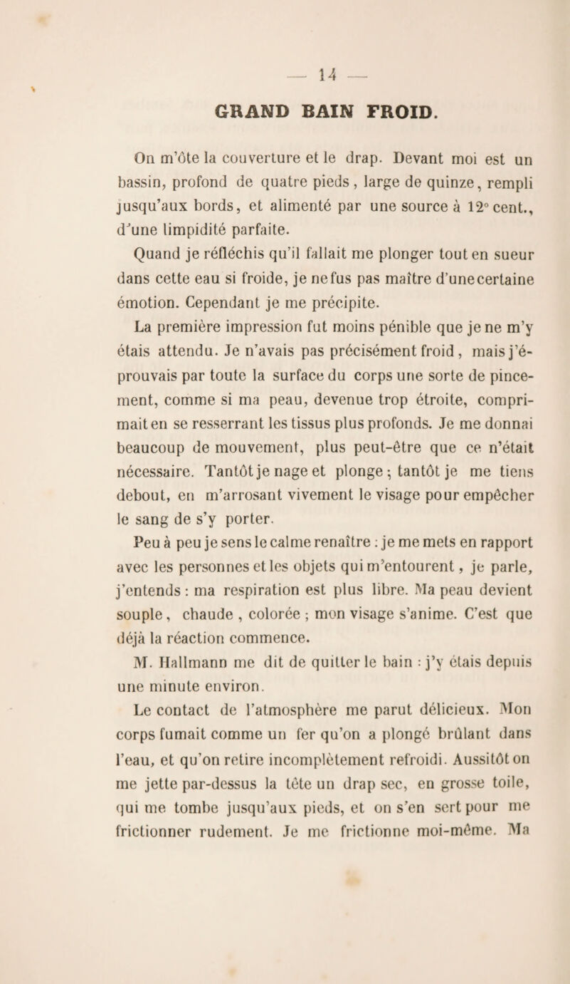 GRAND BAIN FROID. On m’ôte la couverture et le drap. Devant moi est un bassin, profond de quatre pieds , large de quinze, rempli jusqu’aux bords, et alimenté par une source à 12° cent., dJune limpidité parfaite. Quand je réfléchis qu’il fallait me plonger tout en sueur dans cette eau si froide, je ne fus pas maître d’une certaine émotion. Cependant je me précipite. La première impression fut moins pénible que je ne m’y étais attendu. Je n’avais pas précisément froid, mais j’é¬ prouvais par toute la surface du corps une sorte de pince¬ ment, comme si ma peau, devenue trop étroite, compri¬ mait en se resserrant les tissus plus profonds. Je me donnai beaucoup de mouvement, plus peut-être que ce n’était nécessaire. Tantôt je nage et plonge ; tantôt je me tiens debout, en m’arrosant vivement le visage pour empêcher le sang de s’y porter. Peu à peu je sens le calme renaître : je me mets en rapport avec les personnes et les objets qui m’entourent, je parle, j’entends : ma respiration est plus libre. Ma peau devient souple, chaude , colorée ; mon visage s’anime. C’est que déjà la réaction commence. M. Kallmann me dit de quitter le hain : j’y étais depuis une minute environ. Le contact de l’atmosphère me parut délicieux. Mon corps fumait comme un fer qu’on a plongé brûlant dans l’eau, et qu’on retire incomplètement refroidi. Aussitôt on me jette par-dessus la tète un drap sec, en grosse toile, qui me tombe jusqu’aux pieds, et on s’en sert pour me frictionner rudement. Je me frictionne moi-même. Ma