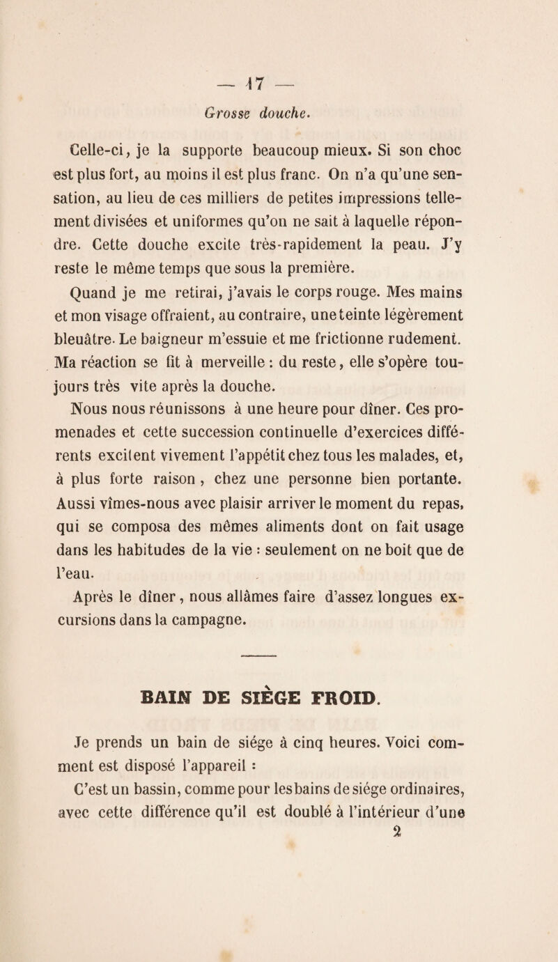 Celle-ci, je la supporte beaucoup mieux. Si son choc est plus fort, au moins il est plus franc. On n’a qu’une sen¬ sation, au lieu de ces milliers de petites impressions telle¬ ment divisées et uniformes qu’on ne sait à laquelle répon¬ dre. Cette douche excite très-rapidement la peau. J’y reste le même temps que sous la première. Quand je me retirai, j’avais le corps rouge. Mes mains et mon visage offraient, au contraire, une teinte légèrement bleuâtre. Le baigneur m’essuie et me frictionne rudement. Ma réaction se fit à merveille : du reste, elle s’opère tou¬ jours très vite après la douche. Nous nous réunissons à une heure pour dîner. Ces pro¬ menades et cette succession continuelle d’exercices diffé¬ rents excitent vivement l’appétit chez tous les malades, et, à plus forte raison , chez une personne bien portante. Aussi vîmes-nous avec plaisir arriver le moment du repas, qui se composa des mêmes aliments dont on fait usage dans les habitudes de la vie : seulement on ne boit que de l’eau. Après le dîner, nous allâmes faire d’assez longues ex¬ cursions dans la campagne. BAIN DE SIÈGE FROID. Je prends un bain de siège à cinq heures. Voici com¬ ment est disposé l’appareil : C’est un bassin, comme pour les bains de siège ordinaires, avec cette différence qu’il est doublé à l’intérieur d’une $