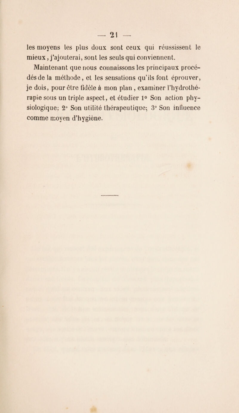 les moyens les plus doux sont ceux qui réussissent le mieux, j’ajouterai, sont les seuls qui conviennent. Maintenant que nous connaissons les principaux procé¬ dés de la méthode, et les sensations qu’ils font éprouver, je dois, pour être fidèle à mon plan , examiner l’hydrothé¬ rapie sous un triple aspect, et étudier 1° Son action phy¬ siologique; 2° Son utilité thérapeutique; 3° Son influence comme moyen d’hygiène.