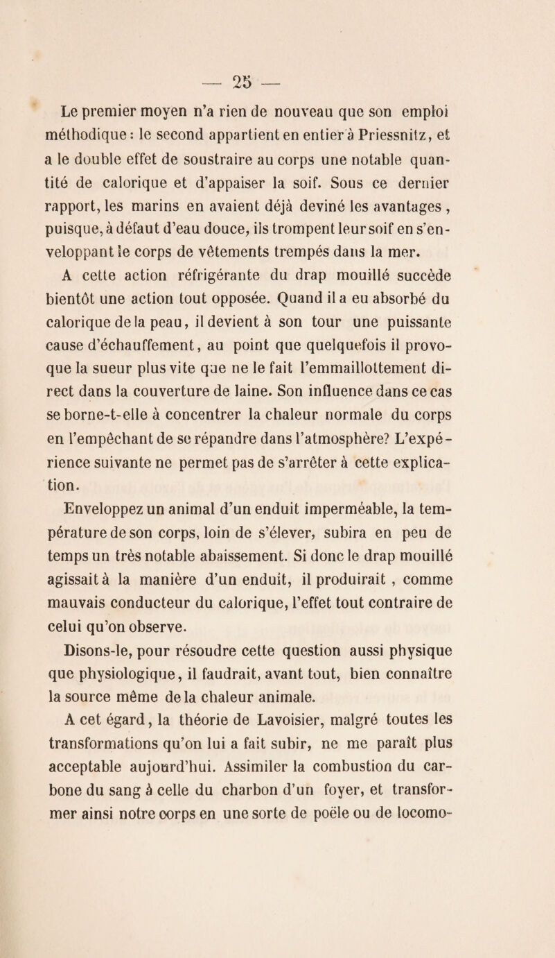 Le premier moyen n’a rien de nouveau que son emploi méthodique: le second appartient en entier à Priessnitz, et a le double effet de soustraire au corps une notable quan¬ tité de calorique et d’appaiser la soif. Sous ce dernier rapport, les marins en avaient déjà deviné les avantages , puisque, à défaut d’eau douce, ils trompent leur soif en s’en¬ veloppant le corps de vêtements trempés dans la mer. A cette action réfrigérante du drap mouillé succède bientôt une action tout opposée. Quand il a eu absorbé du calorique delà peau, il devient à son tour une puissante cause d’échauffement, au point que quelquefois il provo¬ que la sueur plus vite que ne le fait l’emmaillottement di¬ rect dans la couverture de laine. Son influence dans ce cas se borne-t-elle à concentrer la chaleur normale du corps en l’empêchant de se répandre dans l’atmosphère? L’expé¬ rience suivante ne permet pas de s’arrêter à cette explica¬ tion. Enveloppez un animal d’un enduit imperméable, la tem¬ pérature de son corps, loin de s’élever, subira en peu de temps un très notable abaissement. Si donc le drap mouillé agissait à la manière d’un enduit, il produirait , comme mauvais conducteur du calorique, l’effet tout contraire de celui qu’on observe. Disons-le, pour résoudre cette question aussi physique que physiologique, il faudrait, avant tout, bien connaître la source même delà chaleur animale. À cet égard, la théorie de Lavoisier, malgré toutes les transformations qu’on lui a fait subir, ne me paraît plus acceptable aujourd’hui. Assimiler la combustion du car¬ bone du sang à celle du charbon d’un foyer, et transfor¬ mer ainsi notre corps en une sorte de poêle ou de locomo-