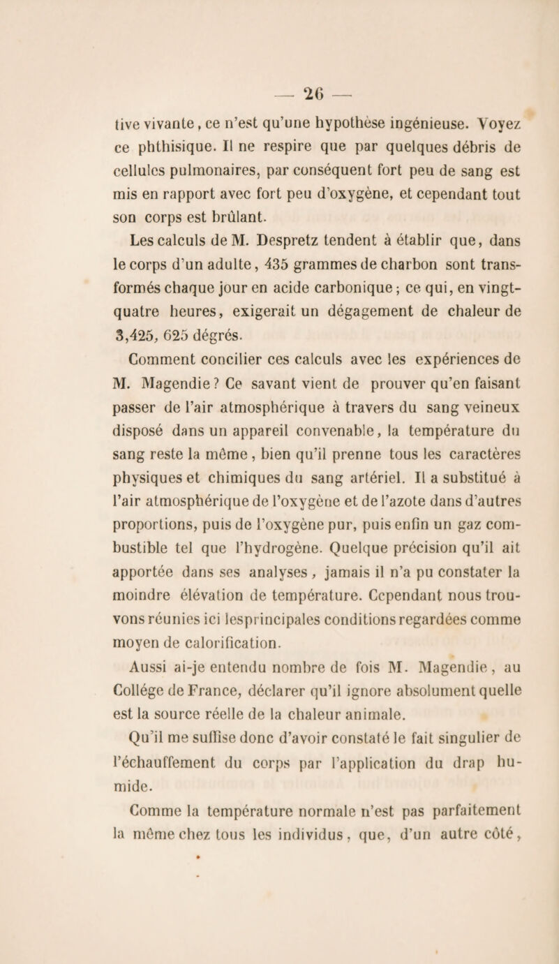 tive vivante, ce n’est qu’une hypothèse ingénieuse. Voyez ce phthisique. Il ne respire que par quelques débris de cellules pulmonaires, par conséquent fort peu de sang est mis en rapport avec fort peu d’oxygène, et cependant tout son corps est brûlant. Les calculs deM. Despretz tendent à établir que, dans le corps d’un adulte, 435 grammes de charbon sont trans¬ formés chaque jour en acide carbonique ; ce qui, en vingt- quatre heures, exigerait un dégagement de chaleur de 3,425, 625 dégrés. Comment concilier ces calculs avec les expériences de M. Magendie? Ce savant vient de prouver qu’en faisant passer de l’air atmosphérique à travers du sang veineux disposé dans un appareil convenable, la température du sang reste la môme, bien qu’il prenne tous les caractères physiques et chimiques du sang artériel. Il a substitué à Pair atmosphérique de l’oxygène et de l’azote dans d’autres proportions, puis de l’oxygène pur, puis enfin un gaz com¬ bustible tel que l’hydrogène. Quelque précision qu’il ait apportée dans ses analyses , jamais il n’a pu constater la moindre élévation de température. Cependant nous trou¬ vons réunies ici lesprincipales conditions regardées comme moyen de calorification. Aussi ai-je entendu nombre de fois M. Magendie, au Collège de France, déclarer qu’il ignore absolument quelle est la source réelle de la chaleur animale. Qu’il me suffise donc d’avoir constaté le fait singulier de réchauffement du corps par l’application du drap hu¬ mide. Comme la température normale n’est pas parfaitement la môme chez tous les individus, que, d’un autre côté,