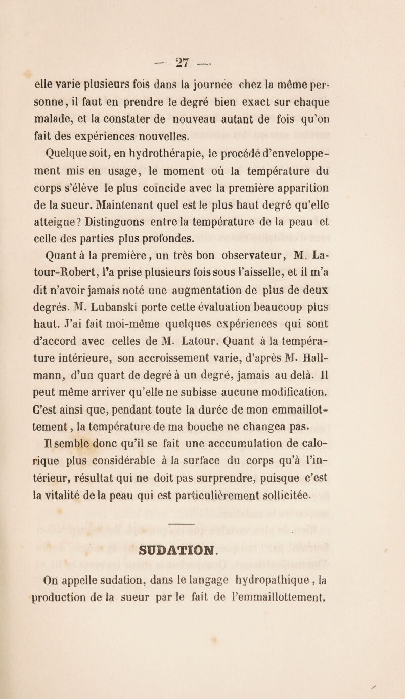 elle varie plusieurs fois dans la journée chez la même per¬ sonne, il faut en prendre le degré bien exact sur chaque malade, et la constater de nouveau autant de fois qu’on fait des expériences nouvelles. Quelque soit, en hydrothérapie, le procédé d’enveloppe¬ ment mis en usage, le moment où la température du corps s’élève le plus coïncide avec la première apparition de la sueur. Maintenant quel est le plus haut degré qu’elle atteigne? Distinguons entre la température delà peau et celle des parties plus profondes. Quanta la première, un très bon observateur, M. La¬ tour-Robert, l’a prise plusieurs fois sous l’aisselle, et il m’a dit n’avoir jamais noté une augmentation de plus de deux degrés. M. Lubanski porte cette évaluation beaucoup plus haut. J’ai fait moi-même quelques expériences qui sont d’accord avec celles de M. Latour. Quant à la tempéra¬ ture intérieure, son accroissement varie, d’après M. Hall- mann, d’un quart de degré à un degré, jamais au delà. Il peut même arriver qu’elle ne subisse aucune modification. C’est ainsi que, pendant toute la durée de mon emmaillot- tement, la température de ma bouche ne changea pas. Il semble donc qu’il se fait une acccumulation de calo¬ rique plus considérable à la surface du corps qu’à l’in¬ térieur, résultat qui ne doit pas surprendre, puisque c’est la vitalité delà peau qui est particulièrement sollicitée. SÜBATIOM. On appelle sudation, dans le langage hvdropathique , la production de la sueur par le fait de l’emmaillottement.