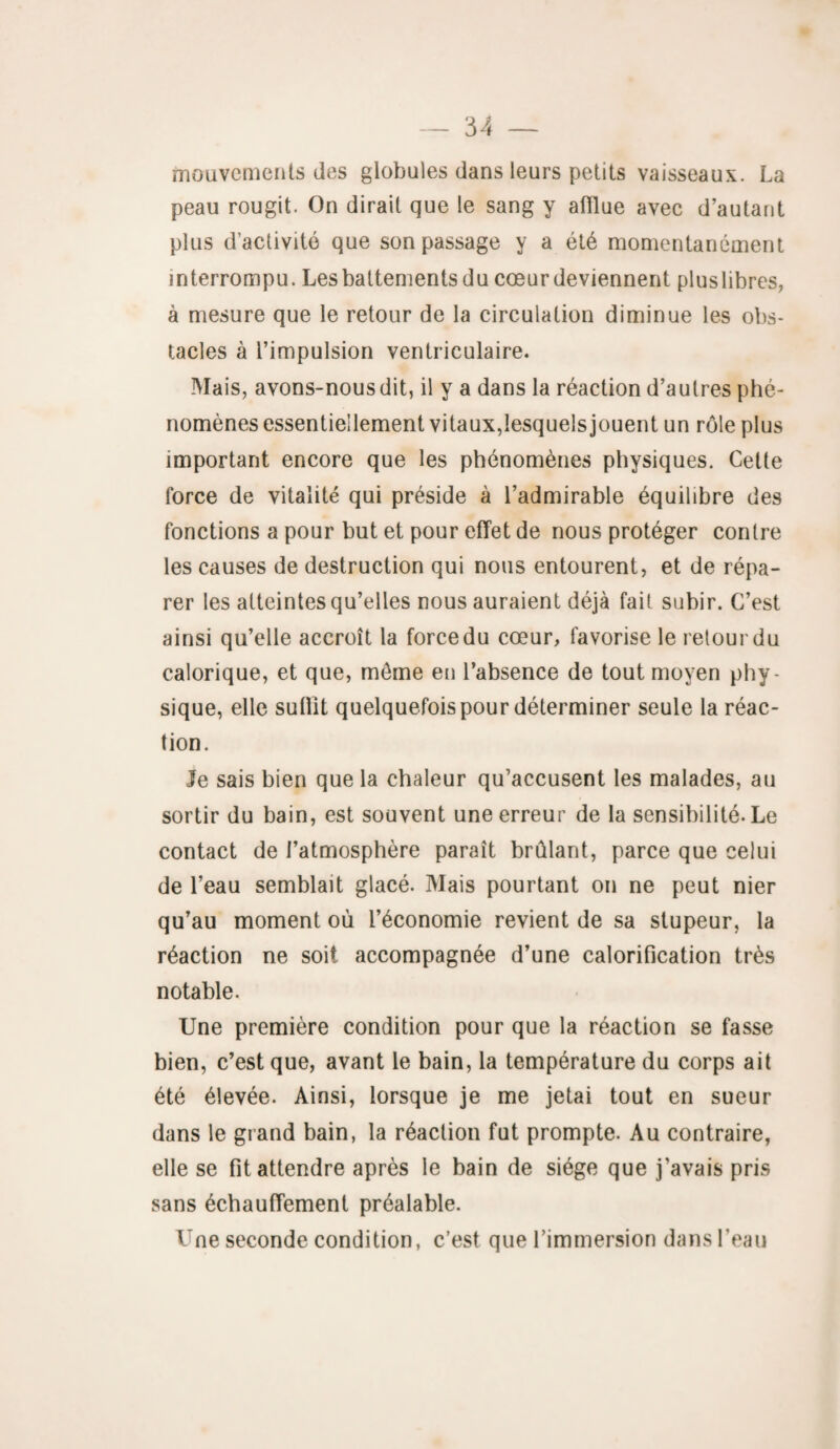 mouvements des globules dans leurs petits vaisseaux. La peau rougit. On dirait que le sang y afflue avec d’autant plus d’activité que son passage y a été momentanément interrompu. Les battements du cœur deviennent plus libres, à mesure que le retour de la circulation diminue les obs¬ tacles à l’impulsion ventriculaire. Mais, avons-nous dit, il y a dans la réaction d’autres phé¬ nomènes essentiellement vitaux,lesquels jouent un rôle plus important encore que les phénomènes physiques. Cette force de vitalité qui préside à l’admirable équilibre des fonctions a pour but et pour effet de nous protéger contre les causes de destruction qui nous entourent, et de répa¬ rer les atteintes qu’elles nous auraient déjà fait subir. C’est ainsi qu’elle accroît la force du cœur, favorise le retour du calorique, et que, môme en l’absence de tout moyen phy¬ sique, elle sufflt quelquefois pour déterminer seule la réac¬ tion. le sais bien que la chaleur qu’accusent les malades, au sortir du bain, est souvent une erreur de la sensibilité. Le contact de l’atmosphère paraît brûlant, parce que celui de l’eau semblait glacé. Mais pourtant on ne peut nier qu’au moment où l’économie revient de sa stupeur, la réaction ne soit accompagnée d’une calorification très notable. Une première condition pour que la réaction se fasse bien, c’est que, avant le bain, la température du corps ait été élevée. Ainsi, lorsque je me jetai tout en sueur dans le grand bain, la réaction fut prompte. Au contraire, elle se fit attendre après le bain de siège que j’avais pris sans échauffement préalable. Une seconde condition, c’est que l’immersion dans l’eau