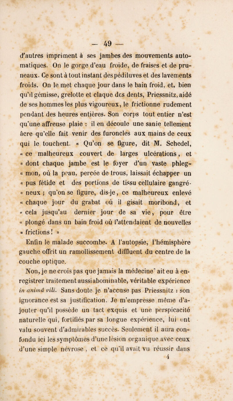 d’autres impriment à ses jambes des mouvements auto» matiques. On le gorge d’eau froide, de fraises et de pru¬ neaux. Ce sont à tout instant despédiluves et des lavements froids. On le met chaque jour dans le bain froid, et, bien qu’il gémisse, grelotte et claque des dents, Priessnitz,aidé de ses hommes les plus vigoureux , le frictionne rudement pendant des heures entières. Son corps tout entier n’est qu’une affreuse plaie : il en découle une sanie tellement âcre qu’elle fait venir des furoncles aux mains de ceux qui le touchent. « Qu’on se figure, dit M. Schedel, « ce malheureux couvert de larges ulcérations, et « dont chaque jambe est le foyer d’un vaste phleg- « mon, où la peau, percée de trous, laissait échapper un « pus fétide et des portions de tissu cellulaire gangré- « neux j qu’on se figure, dis-je, ce malheureux enlevé « chaque jour du grabat où il gisait moribond, et « cela jusqu’au dernier jour de sa vie, pour être « plongé dans un bain froid où l’attendaient de nouvelles « frictions I » Enfin le malade succombe. A l’autopsie, l’hémisphère gauche offrit un ramollissement diftluent du centre de la couche optique. Non, je ne crois pas que jamais la médecine ait eu à en¬ registrer traitement aussi abominable, véritable expérience in anima vili. Sans doute je n’accuse pas Priessnilz : son ignorance est sa justification. Je m’empresse même d’a¬ jouter qu’il possède un tact exquis et une perspicacité naturelle qui, fortifiés par sa longue expérience, lui ont valu souvent d’admirables succès. Seulement il aura con¬ fondu ici les symptômes d’une lésion organique avec ceux d’une simple névrose , et ce qu’il avait vu réussir dans 4