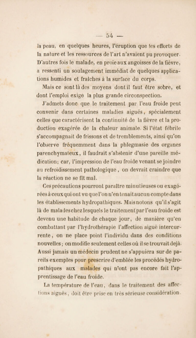 la peau, en quelques heures, l’éruption que les efforts de la nature et les ressources de l’art n’avaient pu provoquer. D’autres fois le malade, en proie aux angoisses de la fièvre, a ressenti un soulagement immédiat de quelques applica¬ tions humides et fraîches à la surface du corps. Mais ce sont là des moyens dont il faut être sobre, et dont l’emploi exige la plus grande circonspection. J’admets donc que le traitement par l’eau froide peut convenir dans certaines maladies aiguës, spécialement celles que caractérisent la continuité de la fièvre et la pro¬ duction exagérée de la chaleur animale. Si l’état fébrile s’accompagnait de frissons et de tremblements, ainsi qu’on l’observe fréquemment dans la phlegmasie des organes parenchymateux, il faudrait s'abstenir d’une pareille mé¬ dication; car, l’impression de l’eau froide venant se joindre au refroidissement pathologique , on devrait craindre que la réaction ne se fît mal. Ces précautions pourront paraître minutieuses ou exagé¬ rées à ceux qui ont vu que l’on n’en tenait aucun compte dans les établissements hydropathiques. Mais notons qu’il s’agit là de maladeschez lesquels le traitement par l’eau froide est devenu une habitude de chaque jour, de manière qu’en combattant par l’hydrothérapie l’affection aiguë intercur¬ rente, on ne place point l’individu dans des conditions nouvelles ; on modifie seulement celles où il se trouvait déjà. Aussi jamais un médecin prudent ne s’appuiera sur de pa¬ reils exemples pour prescrire d’emblée les procédés hydro¬ pathiques aux malades qui n’ont pas encore fait l’ap¬ prentissage de l’eau froide. La température de l’eau, dans le traitement des affec¬ tions aiguës, doit être prise en très sérieuse considération.