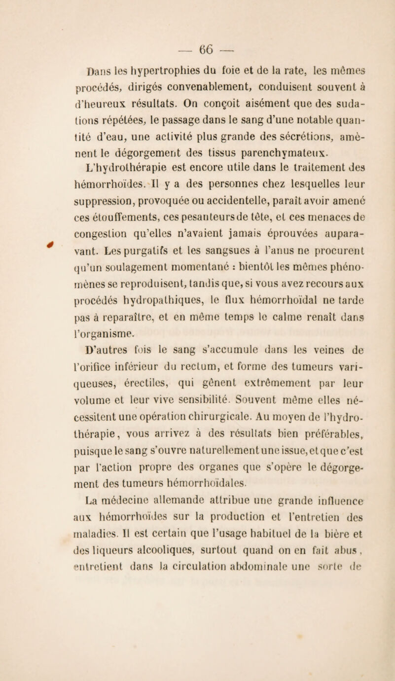 Dans les hypertrophies du foie et de la rate, les mômes procédés, dirigés convenablement, conduisent souvent à d’heureux résultats. On conçoit aisément que des suda¬ tions répétées, le passage dans le sang d’une notable quan¬ tité d’eau, une activité plus grande des sécrétions, amè¬ nent le dégorgement des tissus parenchymateux. L’hydrothérapie est encore utile dans le traitement des hémorrhoïdes. Il y a des personnes chez lesquelles leur suppression, provoquée ou accidentelle, paraît avoir amené ces étouffements, ces pesanteurs de tête, et ces menaces de congestion qu’elles n’avaient jamais éprouvées aupara¬ vant. Les purgatifs et les sangsues à l’anus ne procurent qu’un soulagement momentané : bientôt les mêmes phéno¬ mènes se reproduisent, tandis que, si vous avez recours aux procédés hydropathiques, le flux hémorrhoïdal ne tarde pas à reparaître, et en môme temps le calme renaît dans l’organisme. D’autres fois le sang s’accumule dans les veines de l’orifice inférieur du rectum, et forme des tumeurs vari¬ queuses, érectiles, qui gênent extrêmement par leur volume et leur vive sensibilité. Souvent même elles né¬ cessitent une opération chirurgicale. Au moyen de l’hydro¬ thérapie, vous arrivez à des résultats bien préférables, puisque le sang s’ouvre naturellementune issue, etque c’est par l’action propre des organes que s’opère le dégorge¬ ment des tumeurs hémorrhoïdales. La médecine allemande attribue une grande influence aux hémorrhoïdes sur la production et l’entretien des maladies. Il est certain que l’usage habituel de la bière et des liqueurs alcooliques, surtout quand on en fait abus, entretient dans la circulation abdominale une sorte de