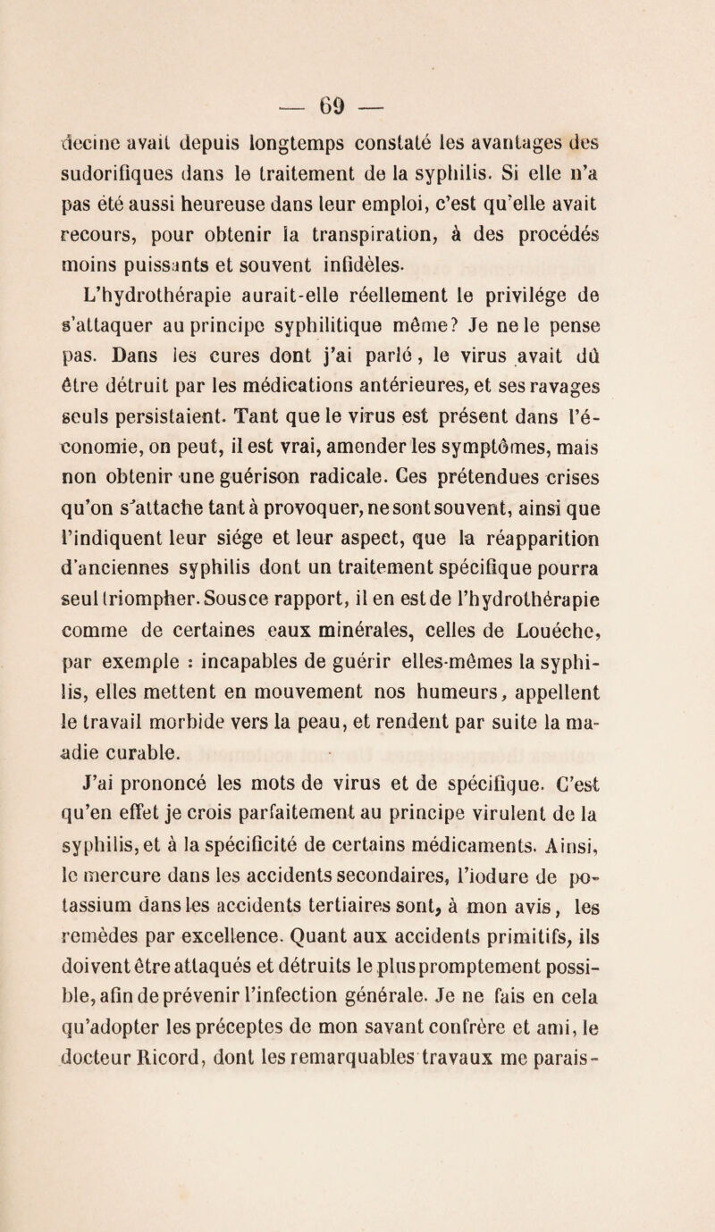 decine avait depuis longtemps constaté les avantages des sudorifiques dans le traitement de la syphilis. Si elle n’a pas été aussi heureuse dans leur emploi, c’est qu’elle avait recours, pour obtenir la transpiration, à des procédés moins puissants et souvent infidèles. L’hydrothérapie aurait-elle réellement le privilège de s’attaquer au principe syphilitique môme? Je ne le pense pas. Dans les cures dont j’ai parlé, le virus avait dû être détruit par les médications antérieures, et ses ravages seuls persistaient. Tant que le virus est présent dans l’é¬ conomie, on peut, il est vrai, amender les symptômes, mais non obtenir une guérison radicale. Ges prétendues crises qu’on s'attache tanta provoquer, ne sont souvent, ainsi que l’indiquent leur siège et leur aspect, que la réapparition d’anciennes syphilis dont un traitement spécifique pourra seul triompher. Sousce rapport, il en est de l’hydrothérapie comme de certaines eaux minérales, celles de Louéche, par exemple : incapables de guérir elles-mêmes la syphi¬ lis, elles mettent en mouvement nos humeurs, appellent le travail morbide vers la peau, et rendent par suite la ma- adie curable. J’ai prononcé les mots de virus et de spécifique. C’est qu’en effet je crois parfaitement au principe virulent de la syphilis, et à la spécificité de certains médicaments. Ainsi, le mercure dans les accidents secondaires, l’iodure de po¬ tassium dans les accidents tertiaires sont, à mon avis, les remèdes par excellence. Quant aux accidents primitifs, ils doivent être attaqués et détruits le plus promptement possi¬ ble, afin de prévenir l’infection générale. Je ne fais en cela qu’adopter les préceptes de mon savant confrère et ami, le docteur Ricord, dont les remarquables travaux me parais-